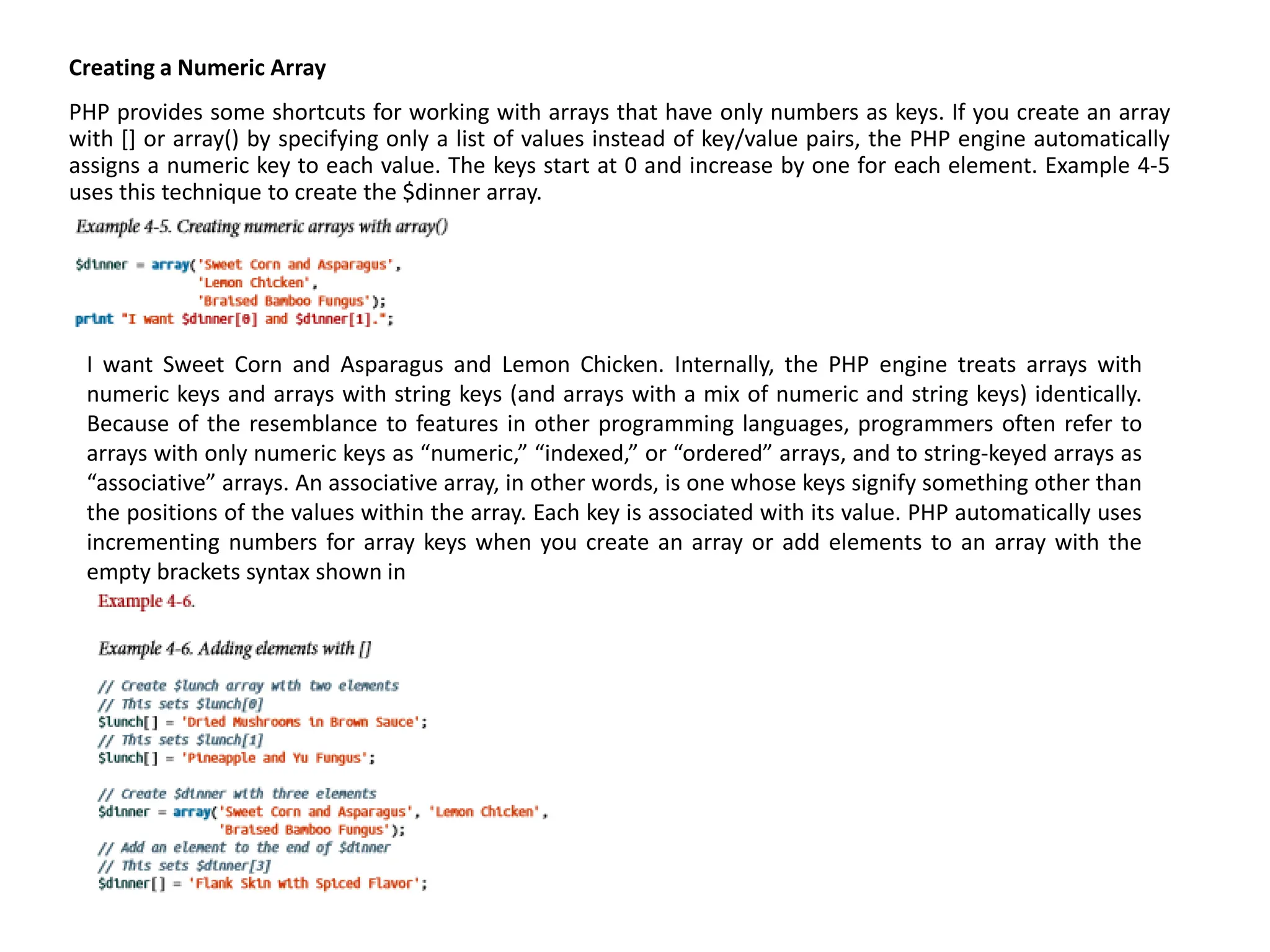 Creating a Numeric Array
PHP provides some shortcuts for working with arrays that have only numbers as keys. If you create an array
with [] or array() by specifying only a list of values instead of key/value pairs, the PHP engine automatically
assigns a numeric key to each value. The keys start at 0 and increase by one for each element. Example 4-5
uses this technique to create the $dinner array.
I want Sweet Corn and Asparagus and Lemon Chicken. Internally, the PHP engine treats arrays with
numeric keys and arrays with string keys (and arrays with a mix of numeric and string keys) identically.
Because of the resemblance to features in other programming languages, programmers often refer to
arrays with only numeric keys as “numeric,” “indexed,” or “ordered” arrays, and to string-keyed arrays as
“associative” arrays. An associative array, in other words, is one whose keys signify something other than
the positions of the values within the array. Each key is associated with its value. PHP automatically uses
incrementing numbers for array keys when you create an array or add elements to an array with the
empty brackets syntax shown in
 
