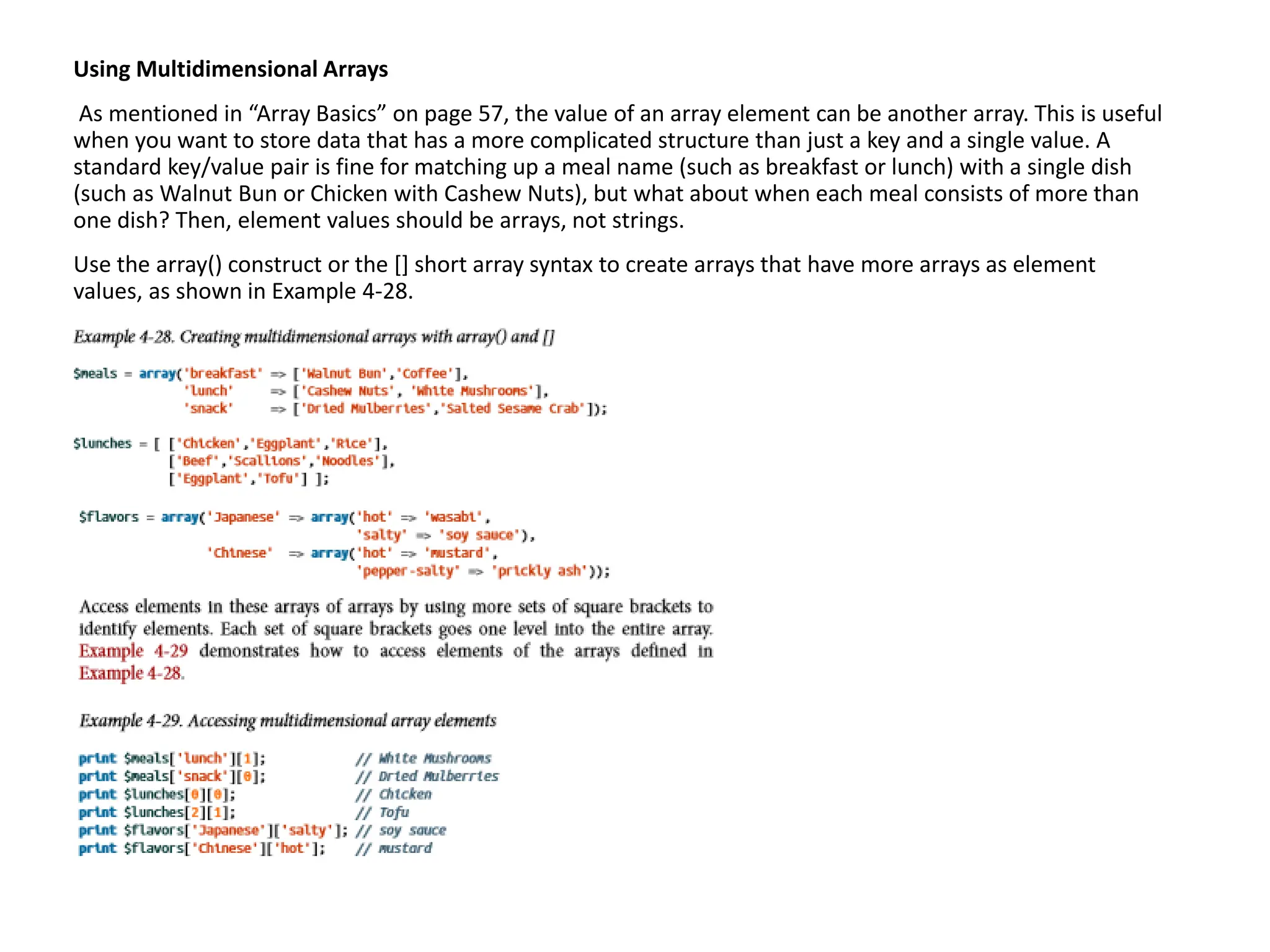 Using Multidimensional Arrays
As mentioned in “Array Basics” on page 57, the value of an array element can be another array. This is useful
when you want to store data that has a more complicated structure than just a key and a single value. A
standard key/value pair is fine for matching up a meal name (such as breakfast or lunch) with a single dish
(such as Walnut Bun or Chicken with Cashew Nuts), but what about when each meal consists of more than
one dish? Then, element values should be arrays, not strings.
Use the array() construct or the [] short array syntax to create arrays that have more arrays as element
values, as shown in Example 4-28.
 