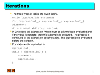 Lectures on Numerical Methods 7
Iterations
 The three types of loops are given below.
while (expression) statement
for (expression1opt; expression2opt; expression3opt)
statement
do statement while(expression);
 In while loop the expression (which must be arithmetic) is evaluated and
if the value is nonzero, then the statement is executed. The process is
continued till the expression becomes zero. The expression is evaluated
before the iteration.
 For statement is equivalent to
expression1;
while ( expression2 ) {
statement
expression3;
}
 
