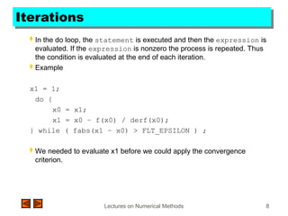 Lectures on Numerical Methods 8
Iterations
 In the do loop, the statement is executed and then the expression is
evaluated. If the expression is nonzero the process is repeated. Thus
the condition is evaluated at the end of each iteration.
 Example
x1 = 1;
do {
x0 = x1;
x1 = x0 – f(x0) / derf(x0);
} while ( fabs(x1 – x0) > FLT_EPSILON ) ;
 We needed to evaluate x1 before we could apply the convergence
criterion.
 
