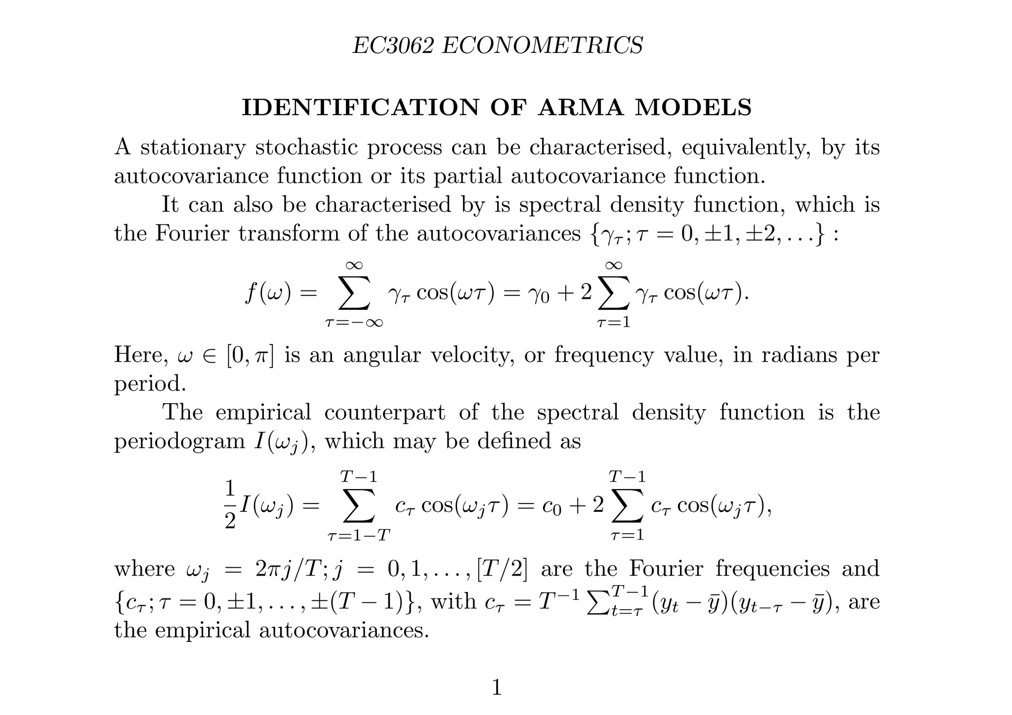 EC3062 ECONOMETRICS
IDENTIFICATION OF ARMA MODELS
A stationary stochastic process can be characterised, equivalently, by its
autocovariance function or its partial autocovariance function.
It can also be characterised by is spectral density function, which is
the Fourier transform of the autocovariances {γτ ; τ = 0, ±1, ±2, . . .} :
f(ω) =
∞

τ=−∞
γτ cos(ωτ) = γ0 + 2
∞

τ=1
γτ cos(ωτ).
Here, ω ∈ [0, π] is an angular velocity, or frequency value, in radians per
period.
The empirical counterpart of the spectral density function is the
periodogram I(ωj), which may be deﬁned as
1
2
I(ωj) =
T −1

τ=1−T
cτ cos(ωjτ) = c0 + 2
T −1

τ=1
cτ cos(ωjτ),
where ωj = 2πj/T; j = 0, 1, . . . , [T/2] are the Fourier frequencies and
{cτ ; τ = 0, ±1, . . . , ±(T − 1)}, with cτ = T−1
T −1
t=τ (yt − ȳ)(yt−τ − ȳ), are
the empirical autocovariances.
1
 