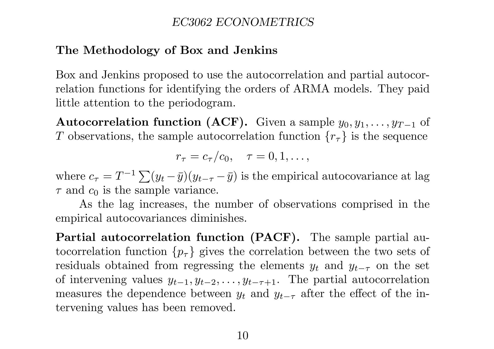 EC3062 ECONOMETRICS
The Methodology of Box and Jenkins
Box and Jenkins proposed to use the autocorrelation and partial autocor-
relation functions for identifying the orders of ARMA models. They paid
little attention to the periodogram.
Autocorrelation function (ACF). Given a sample y0, y1, . . . , yT −1 of
T observations, the sample autocorrelation function {rτ } is the sequence
rτ = cτ /c0, τ = 0, 1, . . . ,
where cτ = T−1

(yt −ȳ)(yt−τ −ȳ) is the empirical autocovariance at lag
τ and c0 is the sample variance.
As the lag increases, the number of observations comprised in the
empirical autocovariances diminishes.
Partial autocorrelation function (PACF). The sample partial au-
tocorrelation function {pτ } gives the correlation between the two sets of
residuals obtained from regressing the elements yt and yt−τ on the set
of intervening values yt−1, yt−2, . . . , yt−τ+1. The partial autocorrelation
measures the dependence between yt and yt−τ after the eﬀect of the in-
tervening values has been removed.
10
 