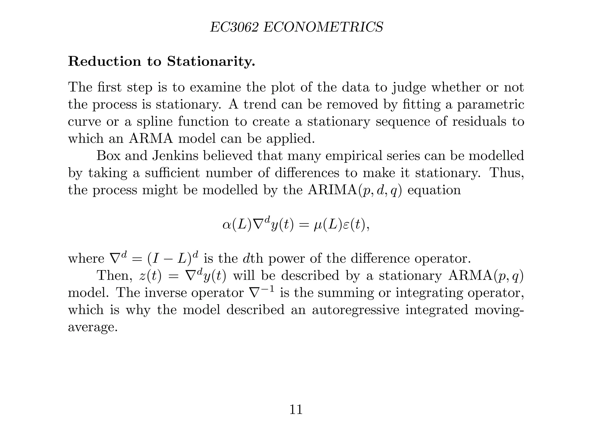 EC3062 ECONOMETRICS
Reduction to Stationarity.
The ﬁrst step is to examine the plot of the data to judge whether or not
the process is stationary. A trend can be removed by ﬁtting a parametric
curve or a spline function to create a stationary sequence of residuals to
which an ARMA model can be applied.
Box and Jenkins believed that many empirical series can be modelled
by taking a suﬃcient number of diﬀerences to make it stationary. Thus,
the process might be modelled by the ARIMA(p, d, q) equation
α(L)∇d
y(t) = µ(L)ε(t),
where ∇d
= (I − L)d
is the dth power of the diﬀerence operator.
Then, z(t) = ∇d
y(t) will be described by a stationary ARMA(p, q)
model. The inverse operator ∇−1
is the summing or integrating operator,
which is why the model described an autoregressive integrated moving-
average.
11
 