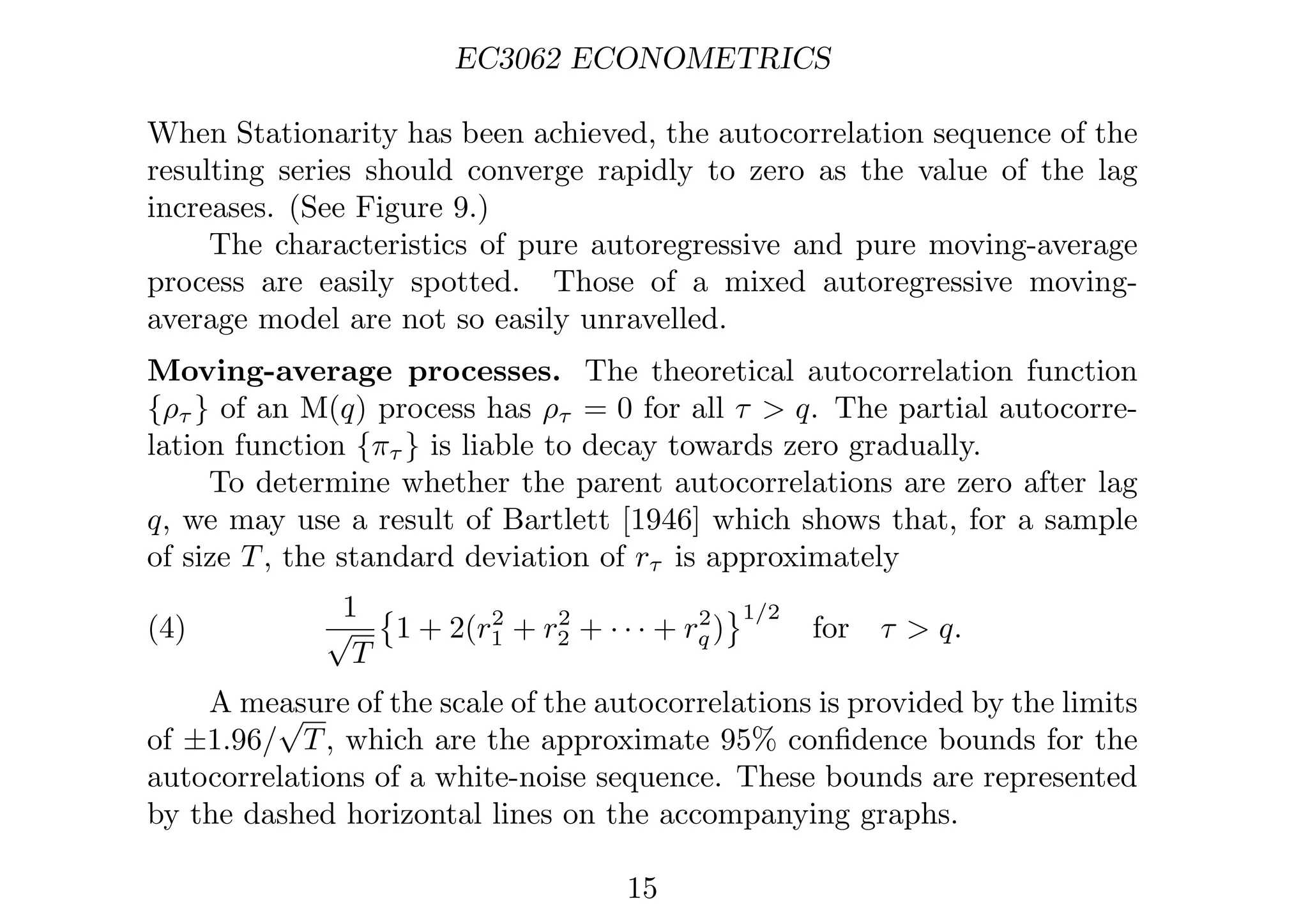 EC3062 ECONOMETRICS
When Stationarity has been achieved, the autocorrelation sequence of the
resulting series should converge rapidly to zero as the value of the lag
increases. (See Figure 9.)
The characteristics of pure autoregressive and pure moving-average
process are easily spotted. Those of a mixed autoregressive moving-
average model are not so easily unravelled.
Moving-average processes. The theoretical autocorrelation function
{ρτ } of an M(q) process has ρτ = 0 for all τ  q. The partial autocorre-
lation function {πτ } is liable to decay towards zero gradually.
To determine whether the parent autocorrelations are zero after lag
q, we may use a result of Bartlett [1946] which shows that, for a sample
of size T, the standard deviation of rτ is approximately
(4)
1
√
T

1 + 2(r2
1 + r2
2 + · · · + r2
q )
1/2
for τ  q.
A measure of the scale of the autocorrelations is provided by the limits
of ±1.96/
√
T, which are the approximate 95% conﬁdence bounds for the
autocorrelations of a white-noise sequence. These bounds are represented
by the dashed horizontal lines on the accompanying graphs.
15
 