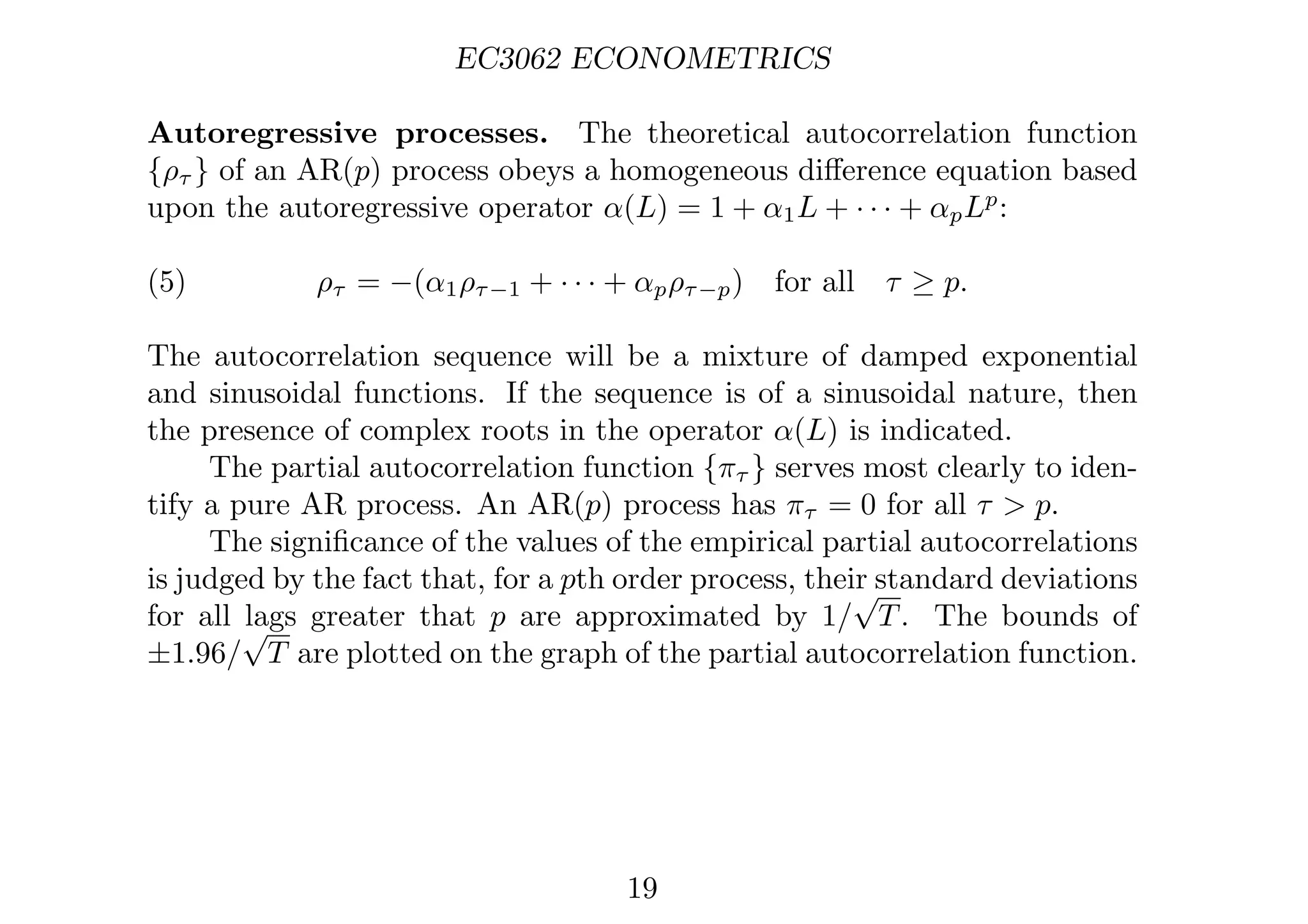 EC3062 ECONOMETRICS
Autoregressive processes. The theoretical autocorrelation function
{ρτ } of an AR(p) process obeys a homogeneous diﬀerence equation based
upon the autoregressive operator α(L) = 1 + α1L + · · · + αpLp
:
(5) ρτ = −(α1ρτ−1 + · · · + αpρτ−p) for all τ ≥ p.
The autocorrelation sequence will be a mixture of damped exponential
and sinusoidal functions. If the sequence is of a sinusoidal nature, then
the presence of complex roots in the operator α(L) is indicated.
The partial autocorrelation function {πτ } serves most clearly to iden-
tify a pure AR process. An AR(p) process has πτ = 0 for all τ  p.
The signiﬁcance of the values of the empirical partial autocorrelations
is judged by the fact that, for a pth order process, their standard deviations
for all lags greater that p are approximated by 1/
√
T. The bounds of
±1.96/
√
T are plotted on the graph of the partial autocorrelation function.
19
 
