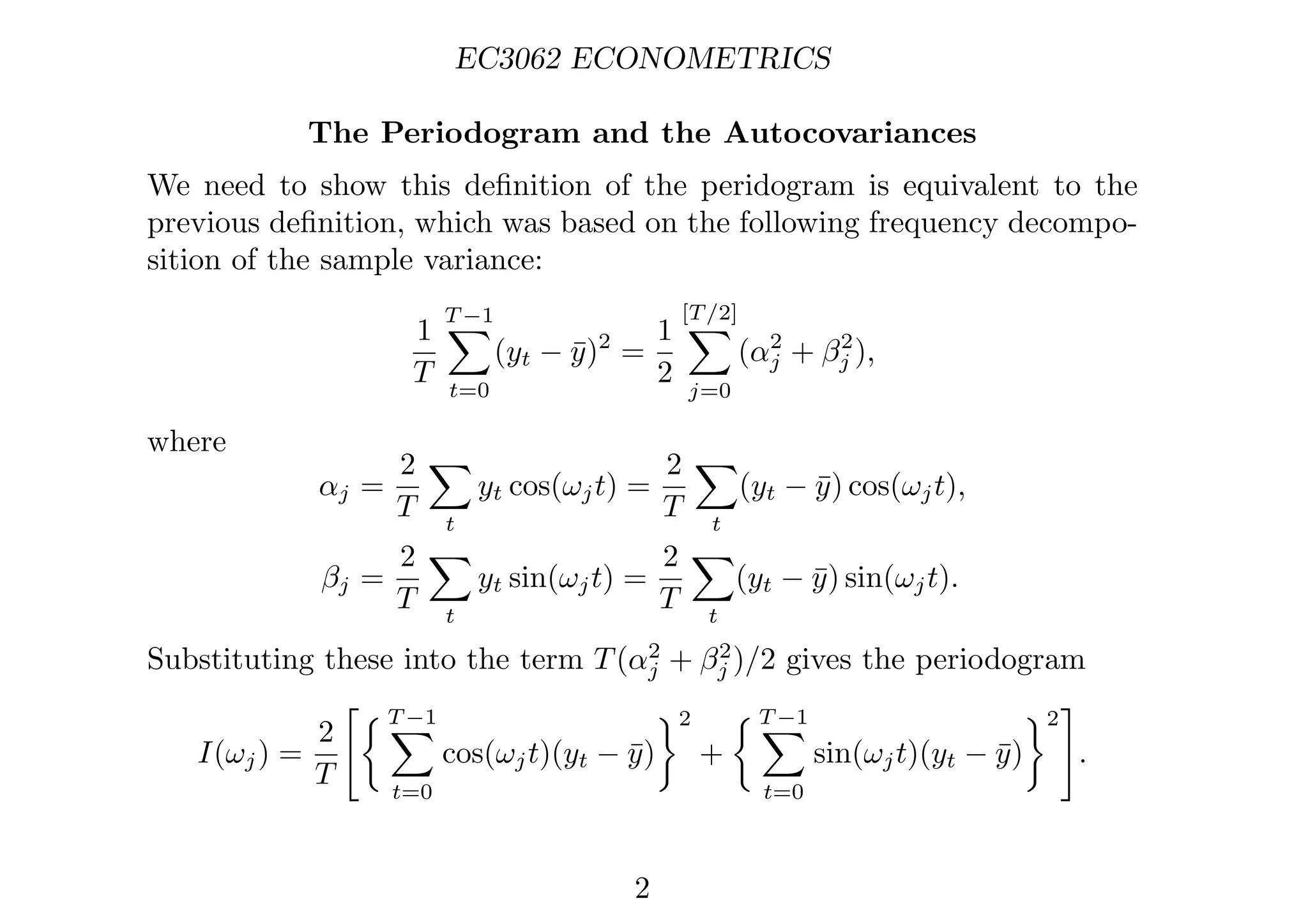 EC3062 ECONOMETRICS
The Periodogram and the Autocovariances
We need to show this deﬁnition of the peridogram is equivalent to the
previous deﬁnition, which was based on the following frequency decompo-
sition of the sample variance:
1
T
T −1

t=0
(yt − ȳ)2
=
1
2
[T/2]

j=0
(α2
j + β2
j ),
where
αj =
2
T

t
yt cos(ωjt) =
2
T

t
(yt − ȳ) cos(ωjt),
βj =
2
T

t
yt sin(ωjt) =
2
T

t
(yt − ȳ) sin(ωjt).
Substituting these into the term T(α2
j + β2
j )/2 gives the periodogram
I(ωj) =
2
T
 T −1

t=0
cos(ωjt)(yt − ȳ)
2
+
 T −1

t=0
sin(ωjt)(yt − ȳ)
2

.
2
 