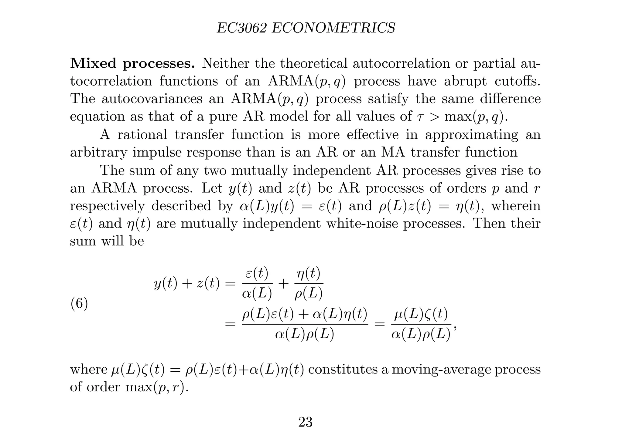 EC3062 ECONOMETRICS
Mixed processes. Neither the theoretical autocorrelation or partial au-
tocorrelation functions of an ARMA(p, q) process have abrupt cutoﬀs.
The autocovariances an ARMA(p, q) process satisfy the same diﬀerence
equation as that of a pure AR model for all values of τ  max(p, q).
A rational transfer function is more eﬀective in approximating an
arbitrary impulse response than is an AR or an MA transfer function
The sum of any two mutually independent AR processes gives rise to
an ARMA process. Let y(t) and z(t) be AR processes of orders p and r
respectively described by α(L)y(t) = ε(t) and ρ(L)z(t) = η(t), wherein
ε(t) and η(t) are mutually independent white-noise processes. Then their
sum will be
(6)
y(t) + z(t) =
ε(t)
α(L)
+
η(t)
ρ(L)
=
ρ(L)ε(t) + α(L)η(t)
α(L)ρ(L)
=
µ(L)ζ(t)
α(L)ρ(L)
,
where µ(L)ζ(t) = ρ(L)ε(t)+α(L)η(t) constitutes a moving-average process
of order max(p, r).
23
 