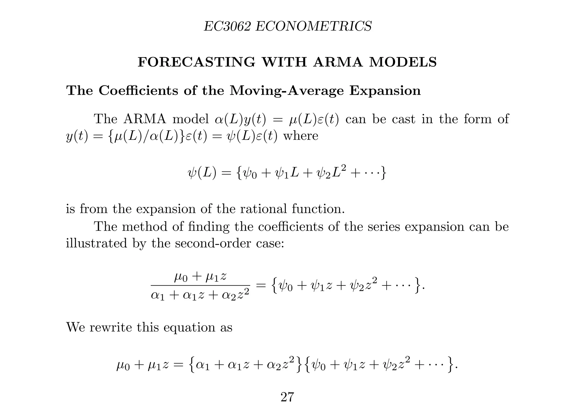 EC3062 ECONOMETRICS
FORECASTING WITH ARMA MODELS
The Coeﬃcients of the Moving-Average Expansion
The ARMA model α(L)y(t) = µ(L)ε(t) can be cast in the form of
y(t) = {µ(L)/α(L)}ε(t) = ψ(L)ε(t) where
ψ(L) = {ψ0 + ψ1L + ψ2L2
+ · · ·}
is from the expansion of the rational function.
The method of ﬁnding the coeﬃcients of the series expansion can be
illustrated by the second-order case:
µ0 + µ1z
α1 + α1z + α2z2
=

ψ0 + ψ1z + ψ2z2
+ · · ·

.
We rewrite this equation as
µ0 + µ1z =

α1 + α1z + α2z2

ψ0 + ψ1z + ψ2z2
+ · · ·

.
27
 