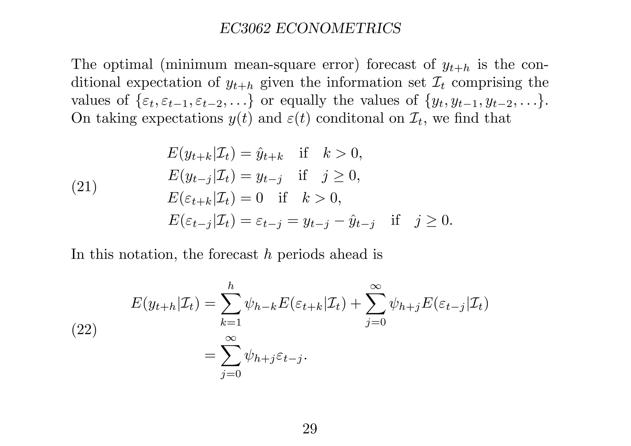 EC3062 ECONOMETRICS
The optimal (minimum mean-square error) forecast of yt+h is the con-
ditional expectation of yt+h given the information set It comprising the
values of {εt, εt−1, εt−2, . . .} or equally the values of {yt, yt−1, yt−2, . . .}.
On taking expectations y(t) and ε(t) conditonal on It, we ﬁnd that
(21)
E(yt+k|It) = ŷt+k if k  0,
E(yt−j|It) = yt−j if j ≥ 0,
E(εt+k|It) = 0 if k  0,
E(εt−j|It) = εt−j = yt−j − ŷt−j if j ≥ 0.
In this notation, the forecast h periods ahead is
(22)
E(yt+h|It) =
h

k=1
ψh−kE(εt+k|It) +
∞

j=0
ψh+jE(εt−j|It)
=
∞

j=0
ψh+jεt−j.
29
 