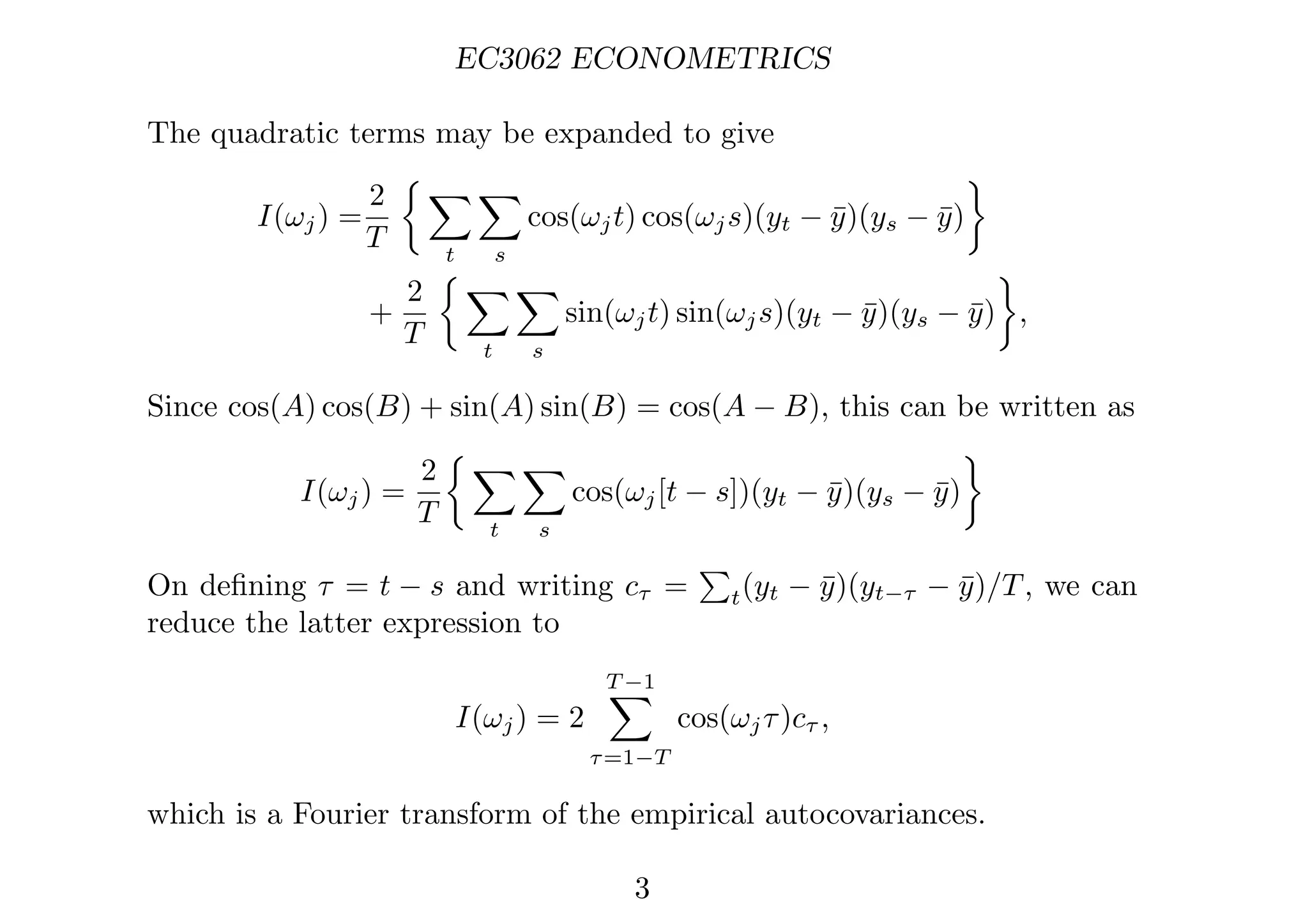 EC3062 ECONOMETRICS
The quadratic terms may be expanded to give
I(ωj) =
2
T
 
t

s
cos(ωjt) cos(ωjs)(yt − ȳ)(ys − ȳ)

+
2
T
 
t

s
sin(ωjt) sin(ωjs)(yt − ȳ)(ys − ȳ)

,
Since cos(A) cos(B) + sin(A) sin(B) = cos(A − B), this can be written as
I(ωj) =
2
T
 
t

s
cos(ωj[t − s])(yt − ȳ)(ys − ȳ)

On deﬁning τ = t − s and writing cτ =

t(yt − ȳ)(yt−τ − ȳ)/T, we can
reduce the latter expression to
I(ωj) = 2
T −1

τ=1−T
cos(ωjτ)cτ ,
which is a Fourier transform of the empirical autocovariances.
3
 