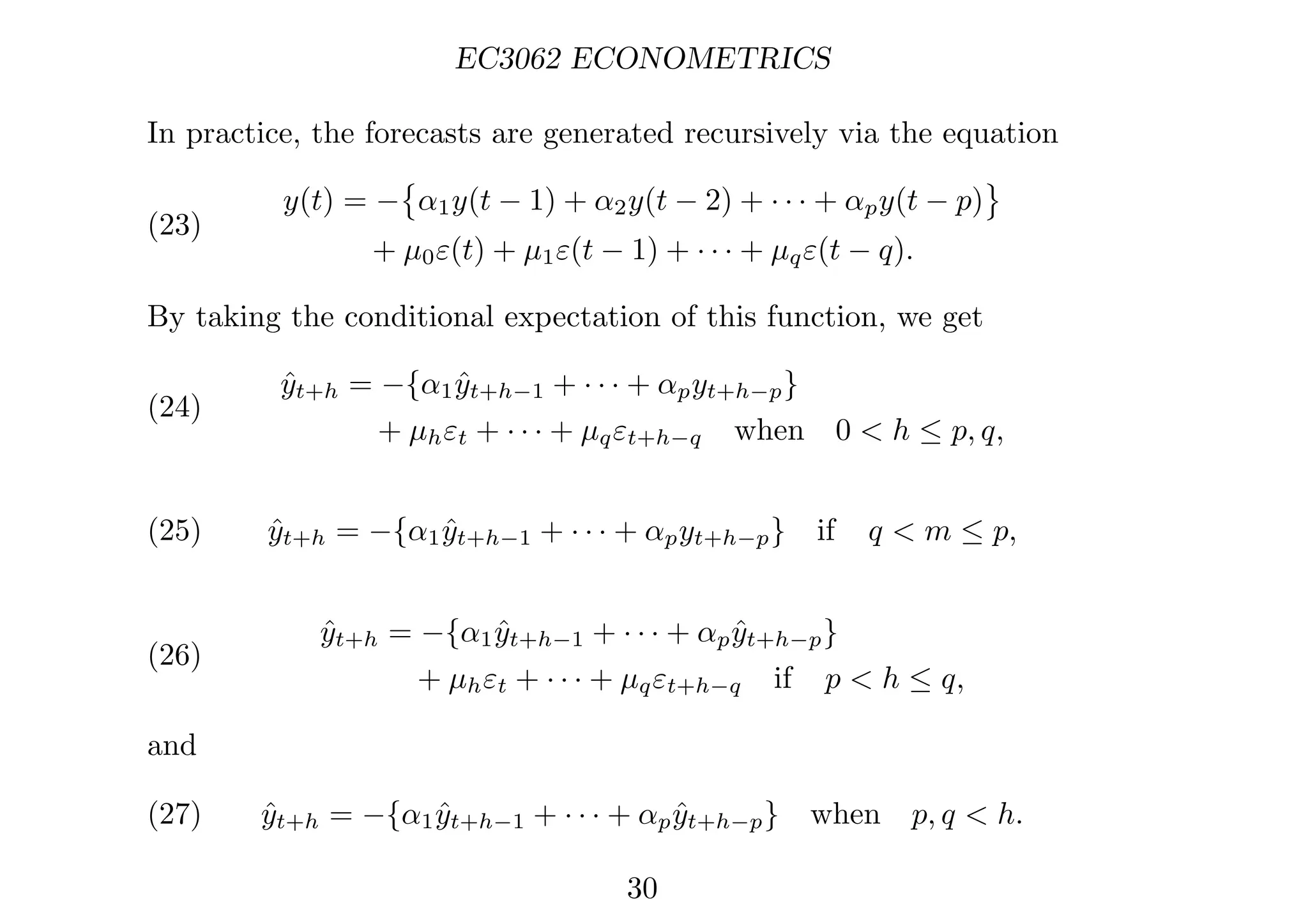 EC3062 ECONOMETRICS
In practice, the forecasts are generated recursively via the equation
(23)
y(t) = −

α1y(t − 1) + α2y(t − 2) + · · · + αpy(t − p)

+ µ0ε(t) + µ1ε(t − 1) + · · · + µqε(t − q).
By taking the conditional expectation of this function, we get
(24)
ŷt+h = −{α1ŷt+h−1 + · · · + αpyt+h−p}
+ µhεt + · · · + µqεt+h−q when 0  h ≤ p, q,
(25) ŷt+h = −{α1ŷt+h−1 + · · · + αpyt+h−p} if q  m ≤ p,
(26)
ŷt+h = −{α1ŷt+h−1 + · · · + αpŷt+h−p}
+ µhεt + · · · + µqεt+h−q if p  h ≤ q,
and
(27) ŷt+h = −{α1ŷt+h−1 + · · · + αpŷt+h−p} when p, q  h.
30
 