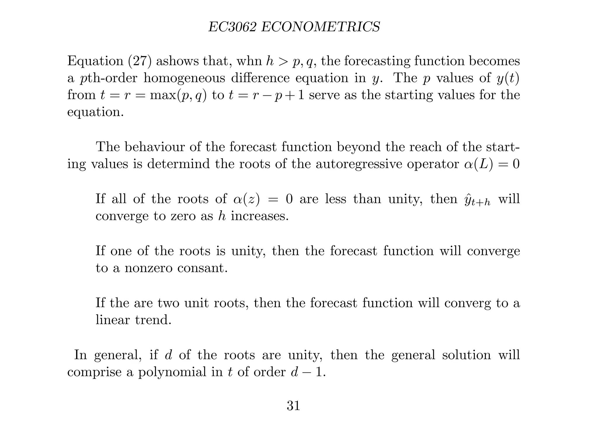 EC3062 ECONOMETRICS
Equation (27) ashows that, whn h  p, q, the forecasting function becomes
a pth-order homogeneous diﬀerence equation in y. The p values of y(t)
from t = r = max(p, q) to t = r − p + 1 serve as the starting values for the
equation.
The behaviour of the forecast function beyond the reach of the start-
ing values is determind the roots of the autoregressive operator α(L) = 0
If all of the roots of α(z) = 0 are less than unity, then ŷt+h will
converge to zero as h increases.
If one of the roots is unity, then the forecast function will converge
to a nonzero consant.
If the are two unit roots, then the forecast function will converg to a
linear trend.
In general, if d of the roots are unity, then the general solution will
comprise a polynomial in t of order d − 1.
31
 