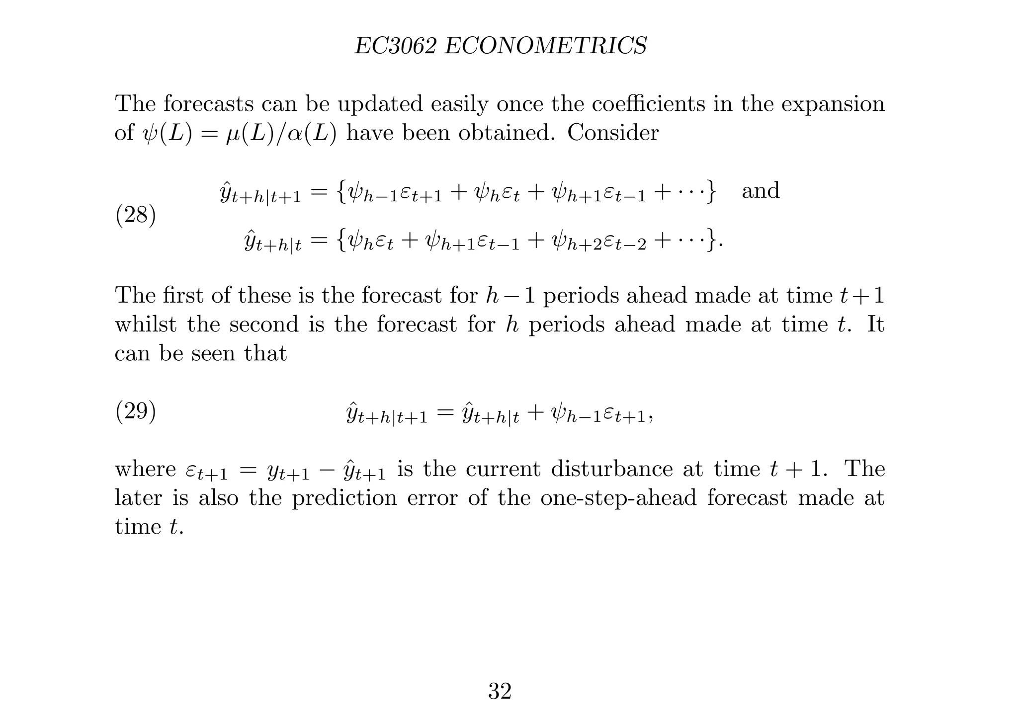EC3062 ECONOMETRICS
The forecasts can be updated easily once the coeﬃcients in the expansion
of ψ(L) = µ(L)/α(L) have been obtained. Consider
(28)
ŷt+h|t+1 = {ψh−1εt+1 + ψhεt + ψh+1εt−1 + · · ·} and
ŷt+h|t = {ψhεt + ψh+1εt−1 + ψh+2εt−2 + · · ·}.
The ﬁrst of these is the forecast for h−1 periods ahead made at time t+1
whilst the second is the forecast for h periods ahead made at time t. It
can be seen that
(29) ŷt+h|t+1 = ŷt+h|t + ψh−1εt+1,
where εt+1 = yt+1 − ŷt+1 is the current disturbance at time t + 1. The
later is also the prediction error of the one-step-ahead forecast made at
time t.
32
 