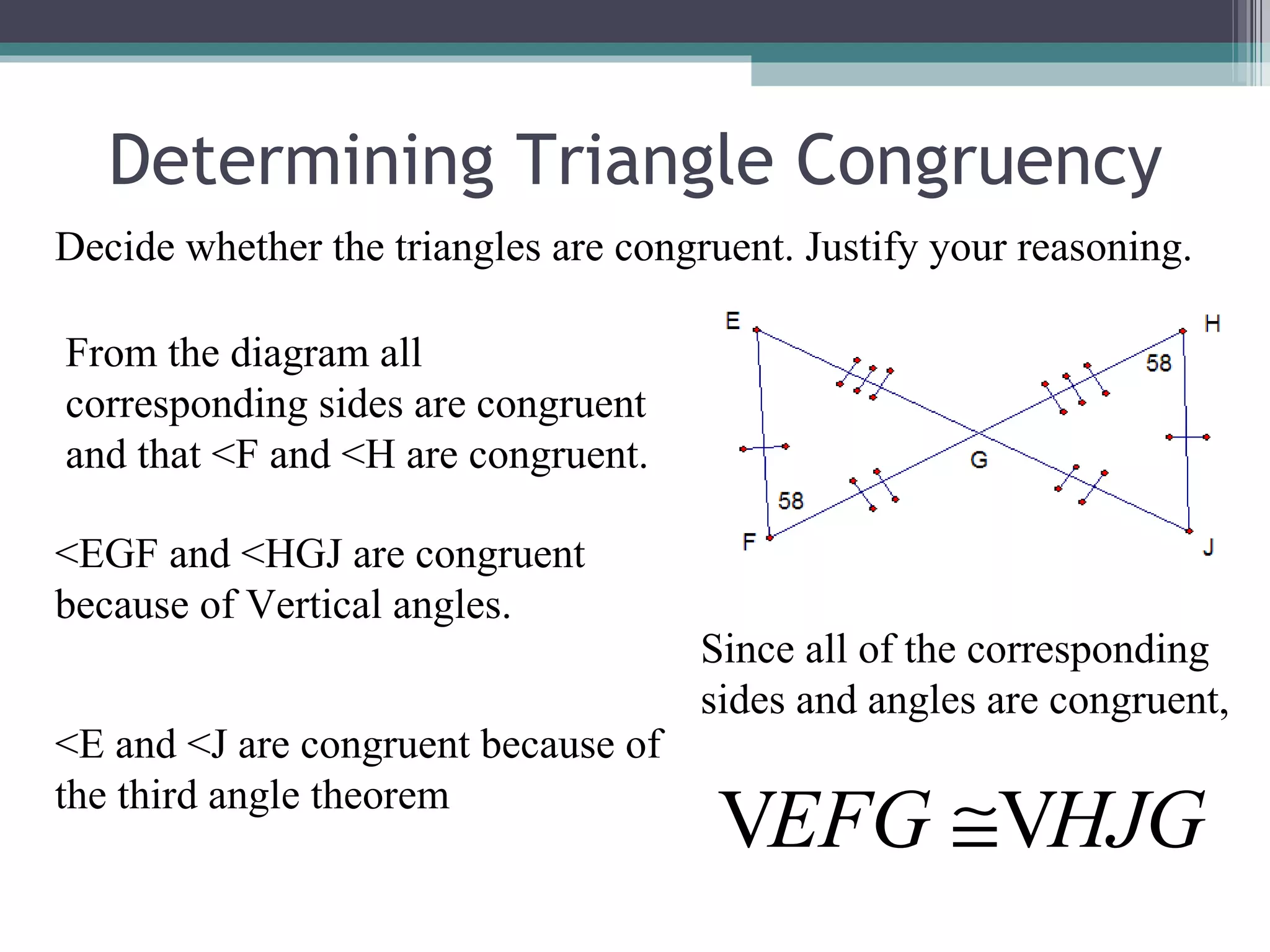 Determining Triangle Congruency Decide whether the triangles are congruent. Justify your reasoning. From the diagram all corresponding sides are congruent and that <F and <H are congruent. <EGF and <HGJ are congruent because of Vertical angles. <E and <J are congruent because of the third angle theorem Since all of the corresponding sides and angles are congruent, 