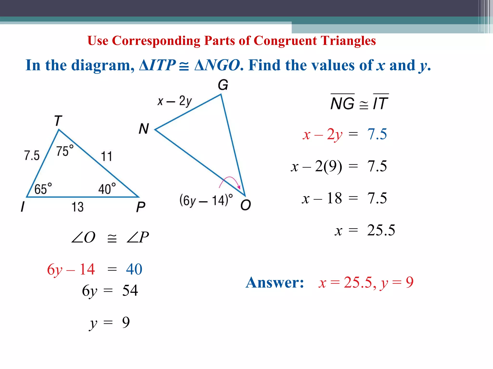 Use Corresponding Parts of Congruent Triangles In the diagram, Δ ITP     Δ NGO . Find the values of  x  and  y .   O   P 6 y  – 14 = 40 6 y = 54 y = 9 x  – 2 y = 7.5 x  – 2(9) = 7.5 x  – 18 = 7.5 x = 25.5 Answer:   x  = 25.5,  y  = 9   
