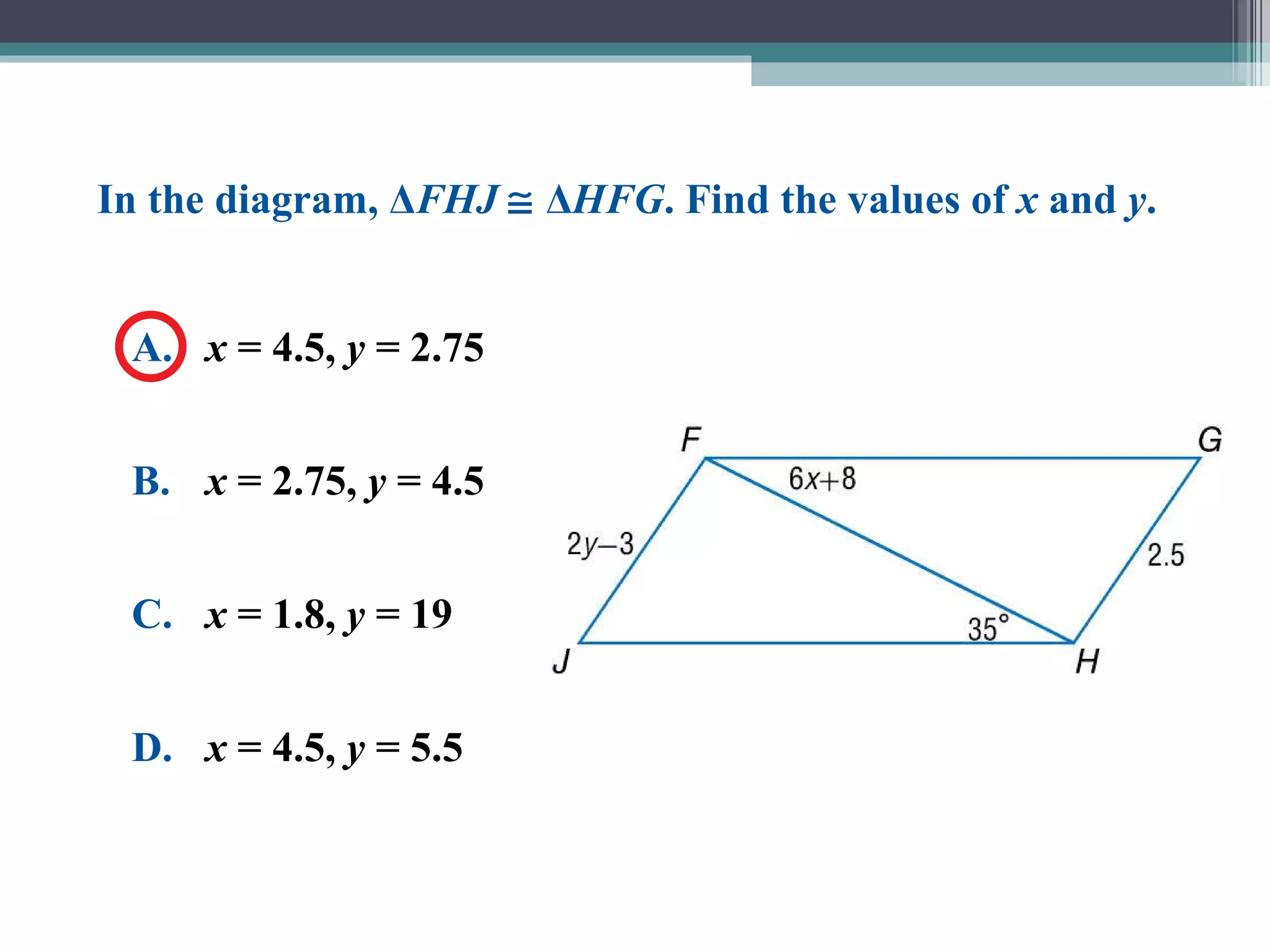 A. x  = 4.5,  y  = 2.75 B. x  = 2.75,  y  = 4.5 C. x  = 1.8,  y  = 19 D. x  = 4.5,  y  = 5.5 In the diagram, Δ FHJ     Δ HFG . Find the values of  x  and  y . 