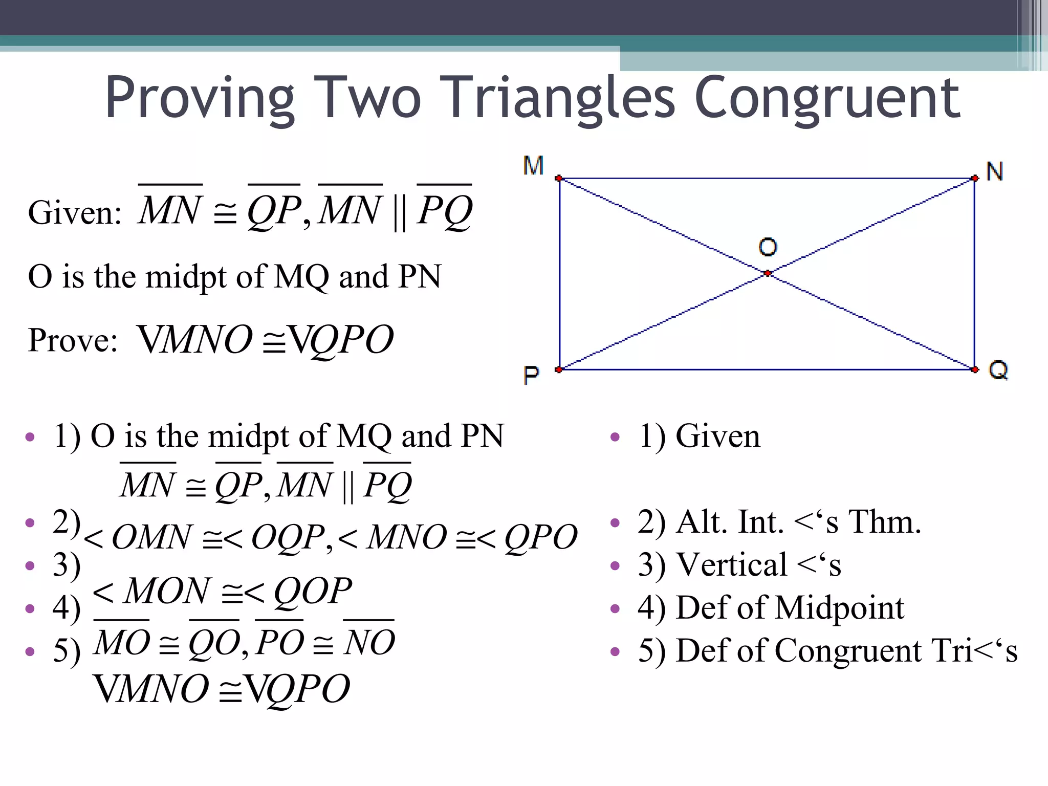 Proving Two Triangles Congruent 1) O is the midpt of MQ and PN 2) 3) 4) 5) 1) Given 2) Alt. Int. <‘s Thm. 3) Vertical <‘s 4) Def of Midpoint 5) Def of Congruent Tri<‘s Given: O is the midpt of MQ and PN Prove: 