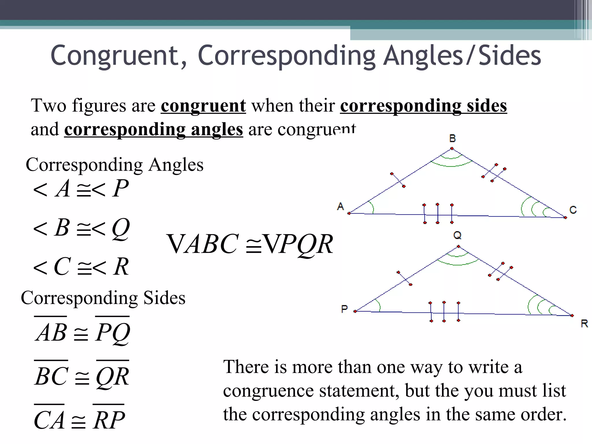 Congruent, Corresponding Angles/Sides Two figures are  congruent  when their  corresponding sides  and  corresponding angles  are congruent. Corresponding Angles Corresponding Sides There is more than one way to write a congruence statement, but the you must list the corresponding angles in the same order. 