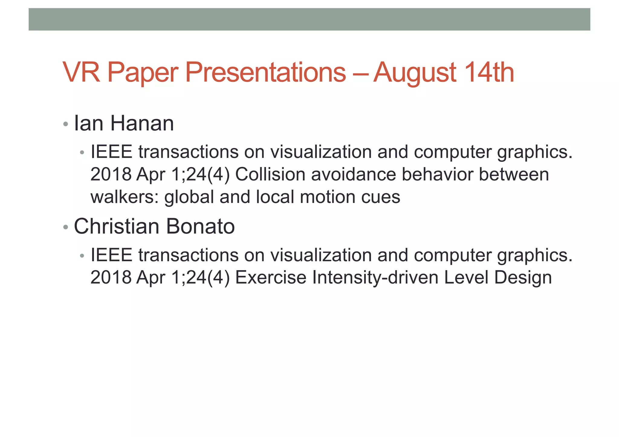 VR Paper Presentations – August 14th
• Ian Hanan
• IEEE transactions on visualization and computer graphics.
2018 Apr 1;24(4) Collision avoidance behavior between
walkers: global and local motion cues
• Christian Bonato
• IEEE transactions on visualization and computer graphics.
2018 Apr 1;24(4) Exercise Intensity-driven Level Design
 