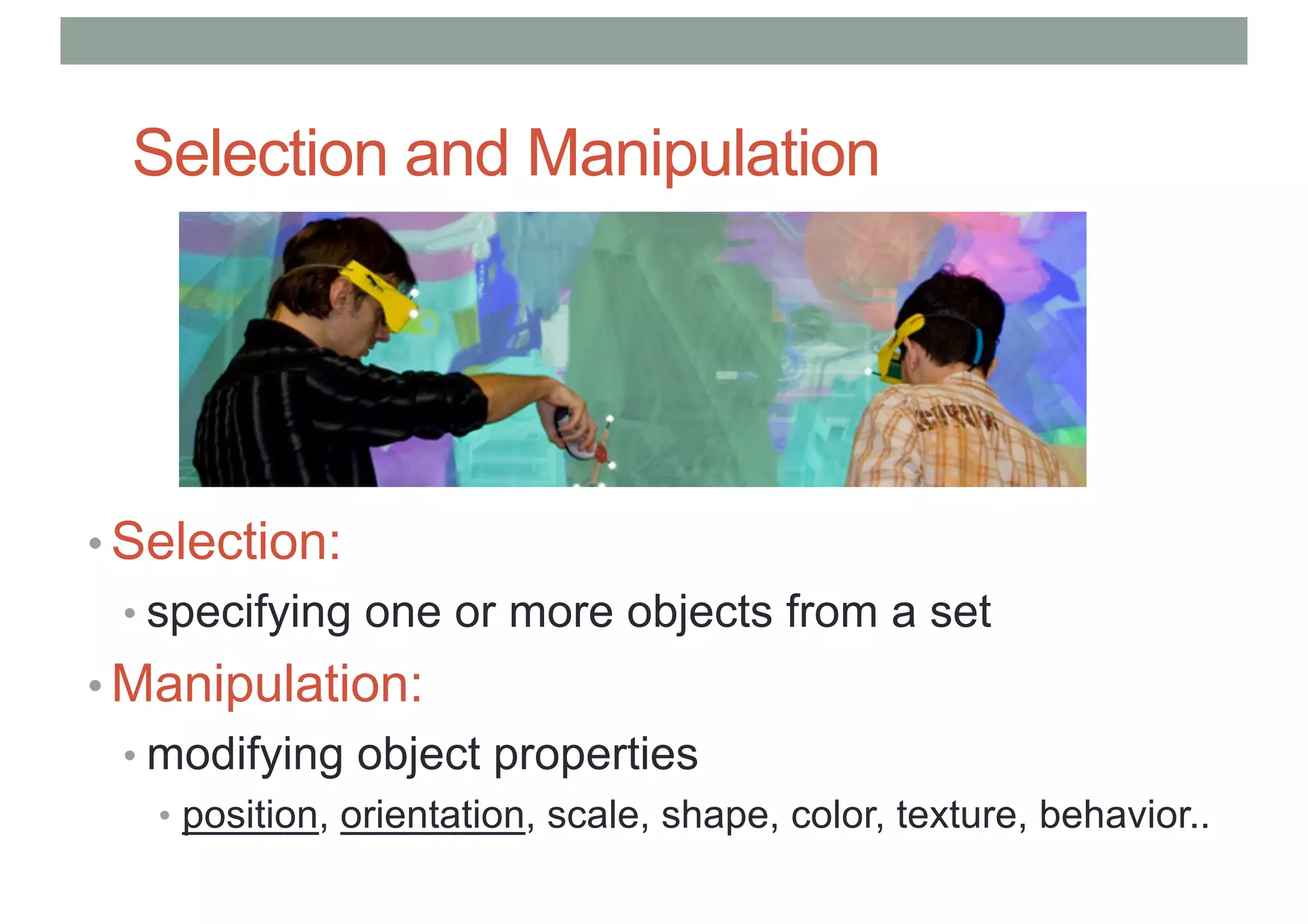 Selection and Manipulation
• Selection:
• specifying one or more objects from a set
• Manipulation:
• modifying object properties
• position, orientation, scale, shape, color, texture, behavior..
 