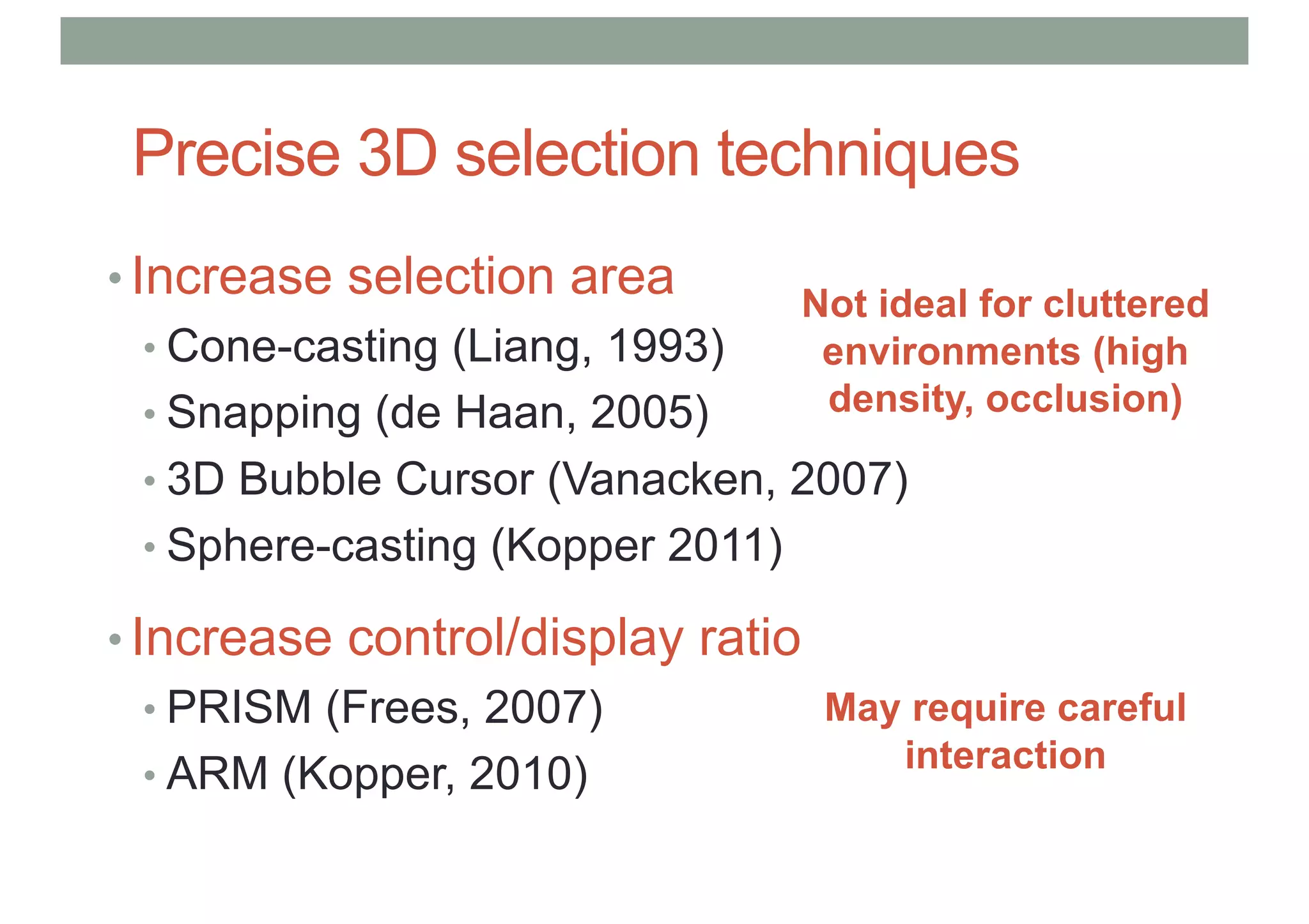 Precise 3D selection techniques
• Increase selection area
• Cone-casting (Liang, 1993)
• Snapping (de Haan, 2005)
• 3D Bubble Cursor (Vanacken, 2007)
• Sphere-casting (Kopper 2011)
• Increase control/display ratio
• PRISM (Frees, 2007)
• ARM (Kopper, 2010)
Not ideal for cluttered
environments (high
density, occlusion)
May require careful
interaction
 