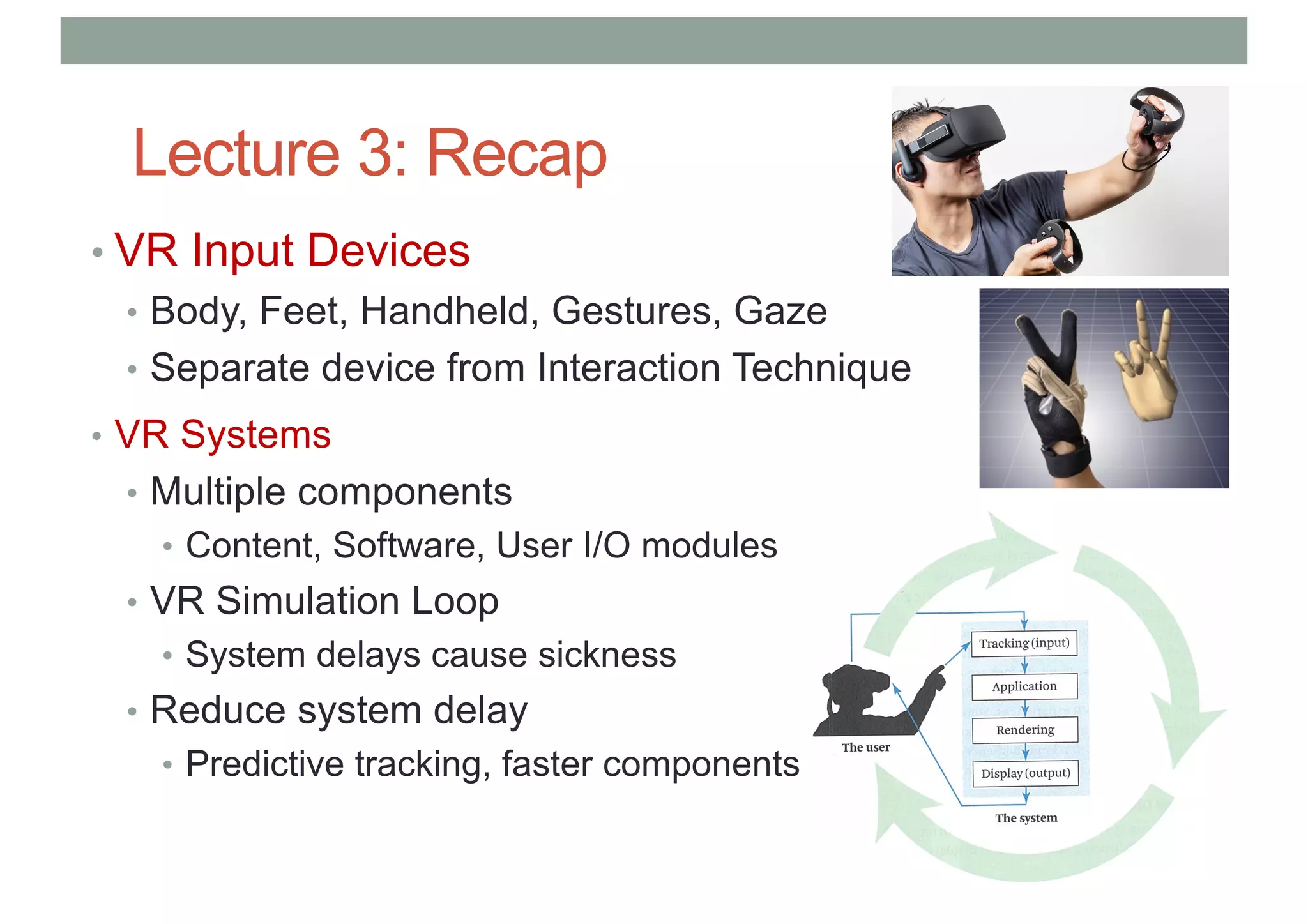 Lecture 3: Recap
• VR Input Devices
• Body, Feet, Handheld, Gestures, Gaze
• Separate device from Interaction Technique
• VR Systems
• Multiple components
• Content, Software, User I/O modules
• VR Simulation Loop
• System delays cause sickness
• Reduce system delay
• Predictive tracking, faster components
 