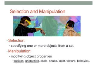 Selection and Manipulation
• Selection:
• specifying one or more objects from a set
• Manipulation:
• modifying object properties
• position, orientation, scale, shape, color, texture, behavior..
 