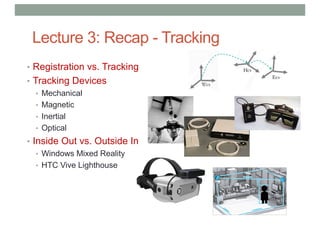 Lecture 3: Recap - Tracking
• Registration vs. Tracking
• Tracking Devices
• Mechanical
• Magnetic
• Inertial
• Optical
• Inside Out vs. Outside In
• Windows Mixed Reality
• HTC Vive Lighthouse
 