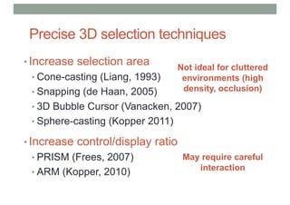 Precise 3D selection techniques
• Increase selection area
• Cone-casting (Liang, 1993)
• Snapping (de Haan, 2005)
• 3D Bubble Cursor (Vanacken, 2007)
• Sphere-casting (Kopper 2011)
• Increase control/display ratio
• PRISM (Frees, 2007)
• ARM (Kopper, 2010)
Not ideal for cluttered
environments (high
density, occlusion)
May require careful
interaction
 