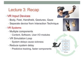 Lecture 3: Recap
• VR Input Devices
• Body, Feet, Handheld, Gestures, Gaze
• Separate device from Interaction Technique
• VR Systems
• Multiple components
• Content, Software, User I/O modules
• VR Simulation Loop
• System delays cause sickness
• Reduce system delay
• Predictive tracking, faster components
 