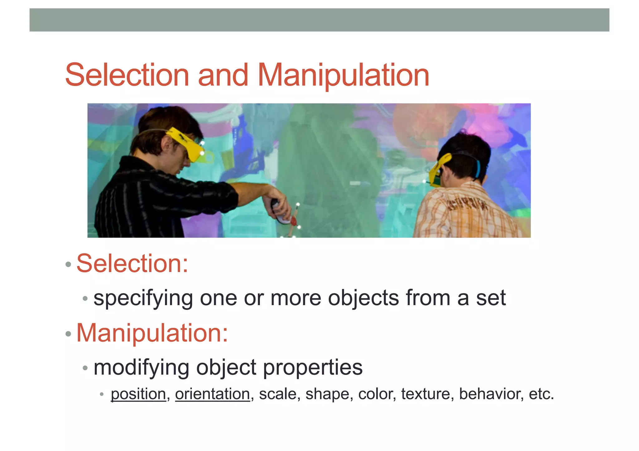 Selection and Manipulation
• Selection:
• specifying one or more objects from a set
• Manipulation:
• modifying object properties
• position, orientation, scale, shape, color, texture, behavior, etc.