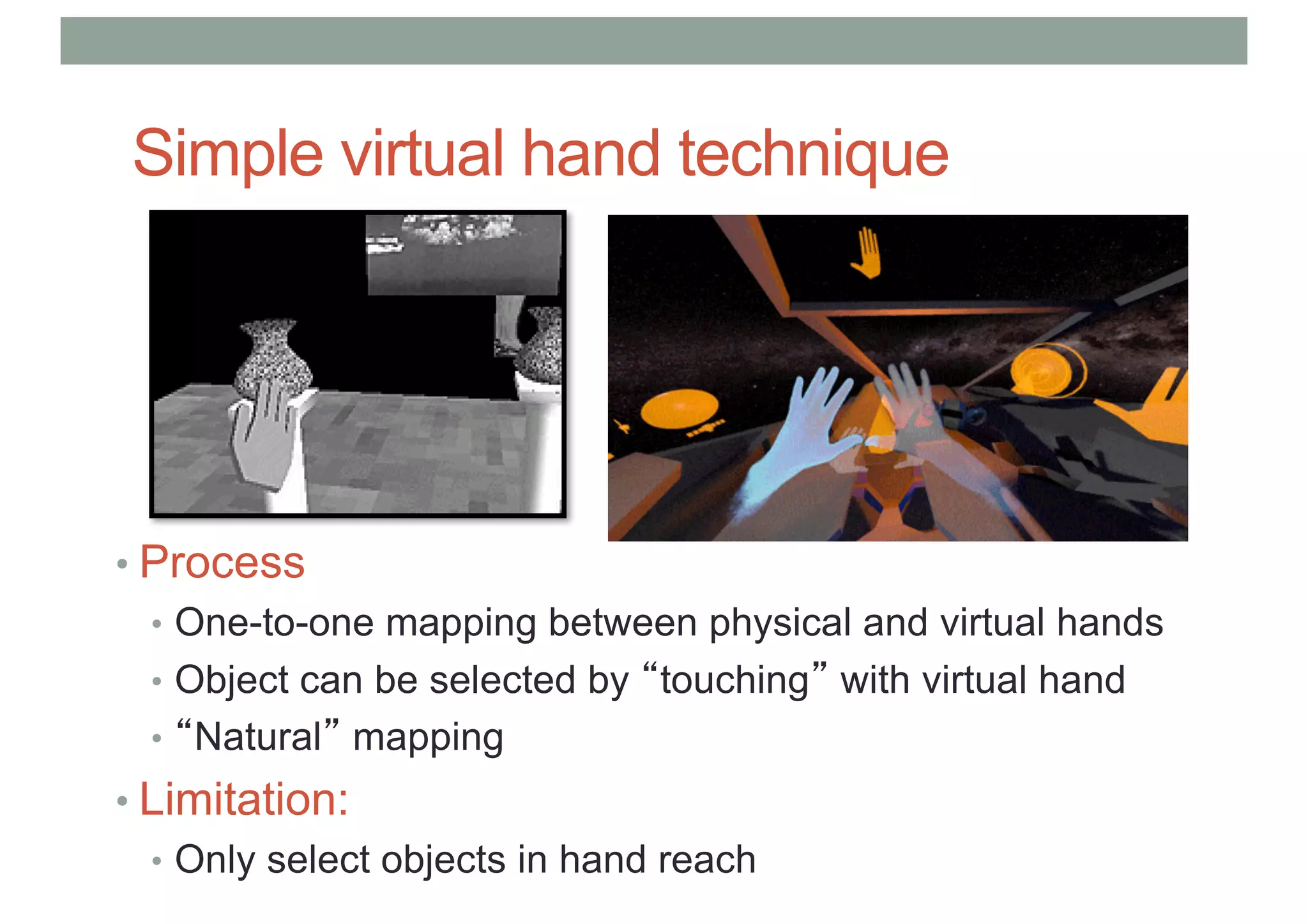 Simple virtual hand technique
• Process
• One-to-one mapping between physical and virtual hands
• Object can be selected by “touching” with virtual hand
• “Natural” mapping
• Limitation:
• Only select objects in hand reach
