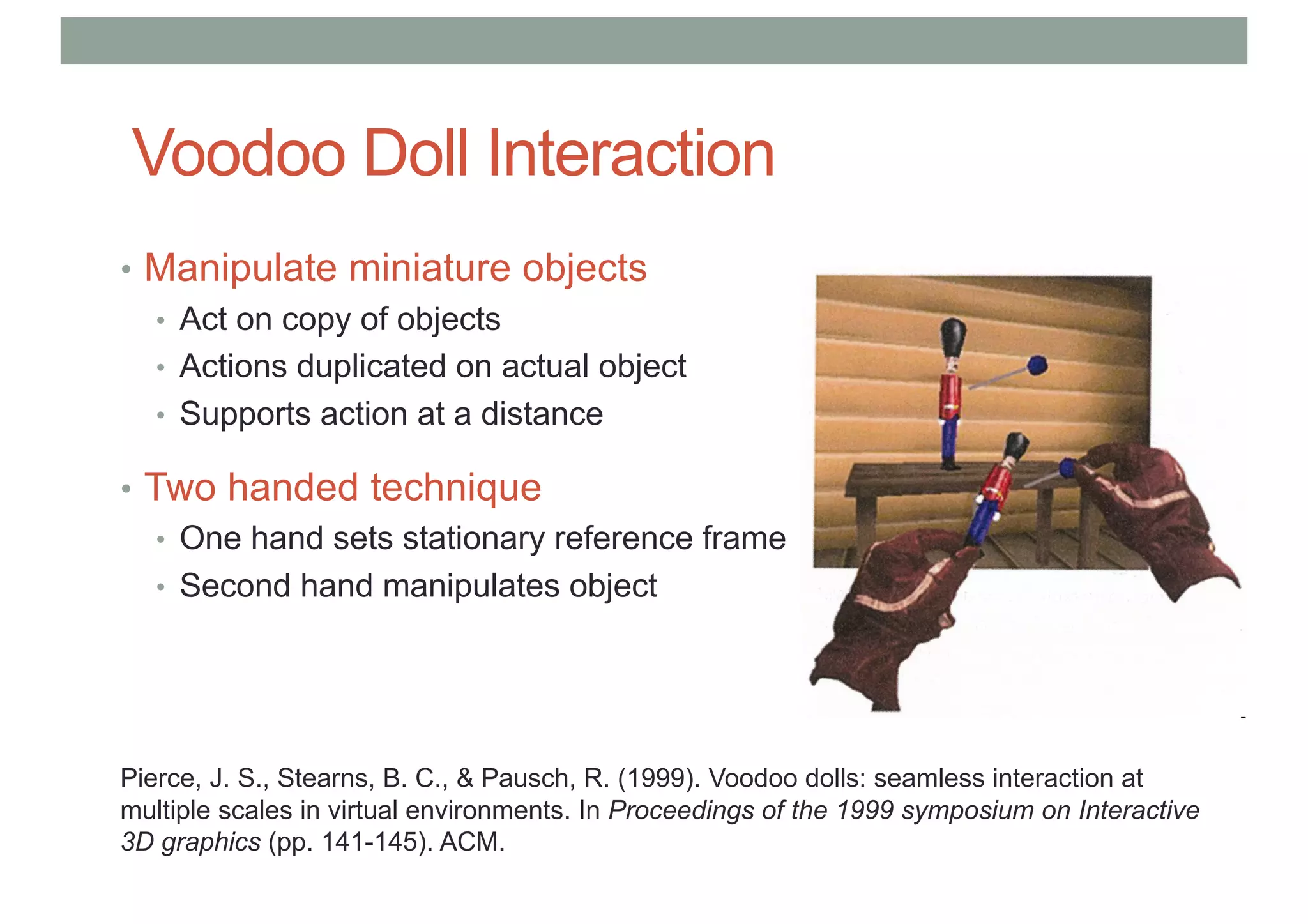 Voodoo Doll Interaction
• Manipulate miniature objects
• Act on copy of objects
• Actions duplicated on actual object
• Supports action at a distance
• Two handed technique
• One hand sets stationary reference frame
• Second hand manipulates object
Pierce, J. S., Stearns, B. C., & Pausch, R. (1999). Voodoo dolls: seamless interaction at
multiple scales in virtual environments. In Proceedings of the 1999 symposium on Interactive
3D graphics (pp. 141-145). ACM.