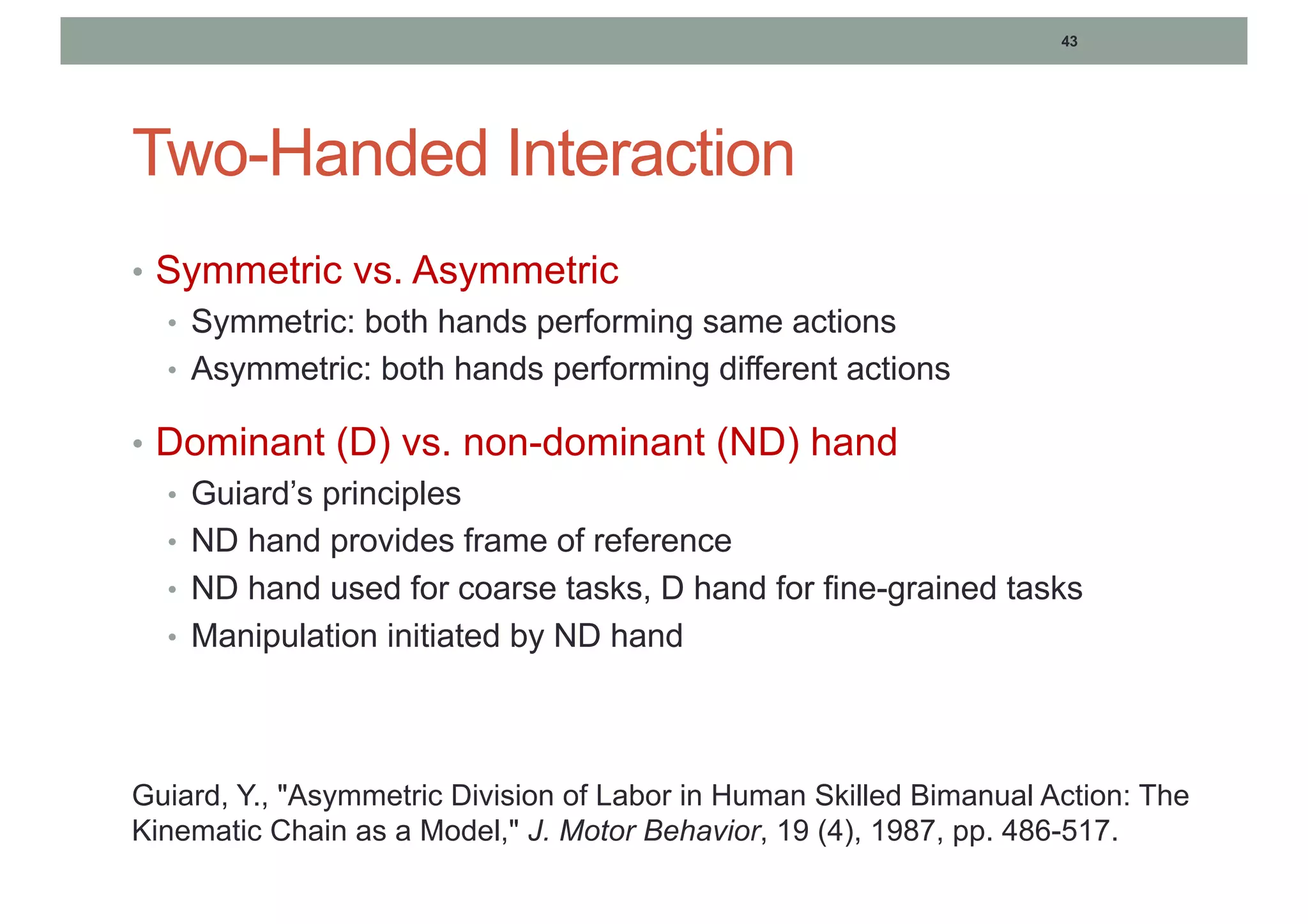43
Two-Handed Interaction
• Symmetric vs. Asymmetric
• Symmetric: both hands performing same actions
• Asymmetric: both hands performing different actions
• Dominant (D) vs. non-dominant (ND) hand
• Guiard’s principles
• ND hand provides frame of reference
• ND hand used for coarse tasks, D hand for fine-grained tasks
• Manipulation initiated by ND hand
Guiard, Y., "Asymmetric Division of Labor in Human Skilled Bimanual Action: The
Kinematic Chain as a Model," J. Motor Behavior, 19 (4), 1987, pp. 486-517.