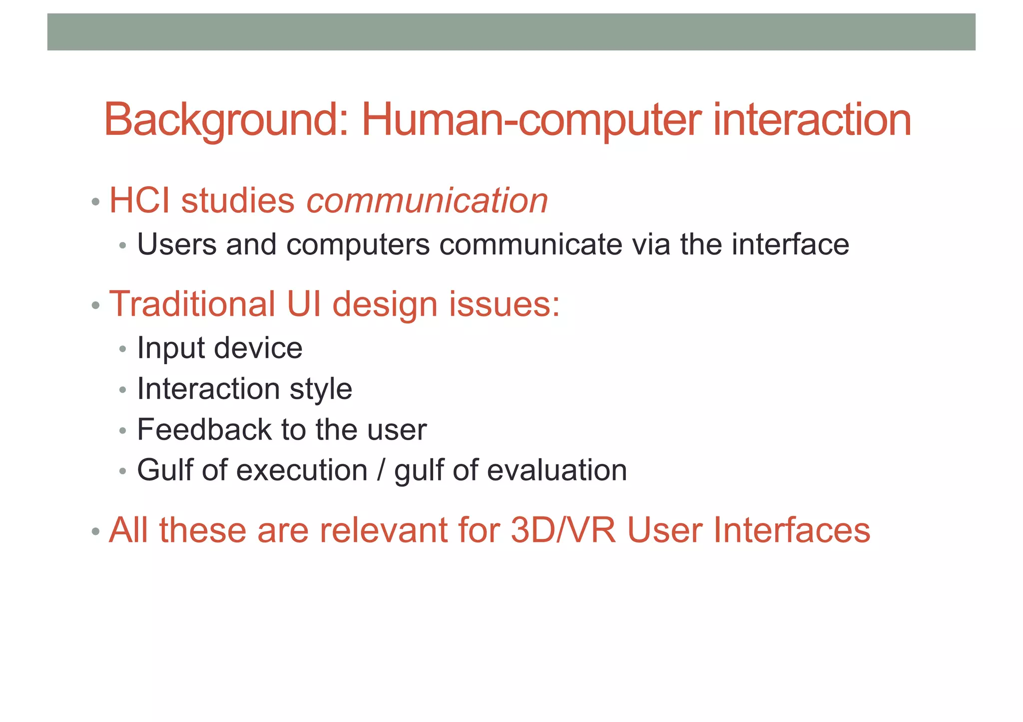 Background: Human-computer interaction
• HCI studies communication
• Users and computers communicate via the interface
• Traditional UI design issues:
• Input device
• Interaction style
• Feedback to the user
• Gulf of execution / gulf of evaluation
• All these are relevant for 3D/VR User Interfaces
