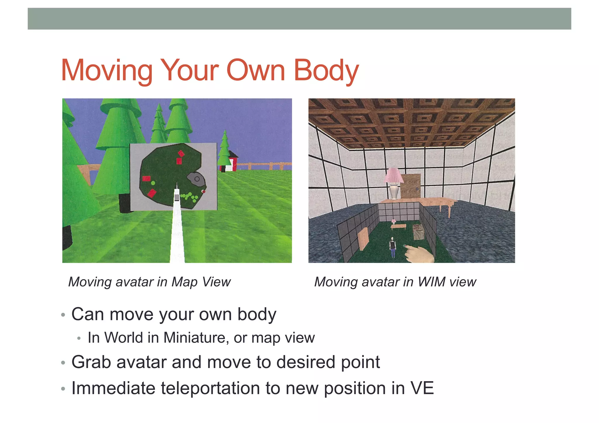 Moving Your Own Body
• Can move your own body
• In World in Miniature, or map view
• Grab avatar and move to desired point
• Immediate teleportation to new position in VE
Moving avatar in Map View Moving avatar in WIM view