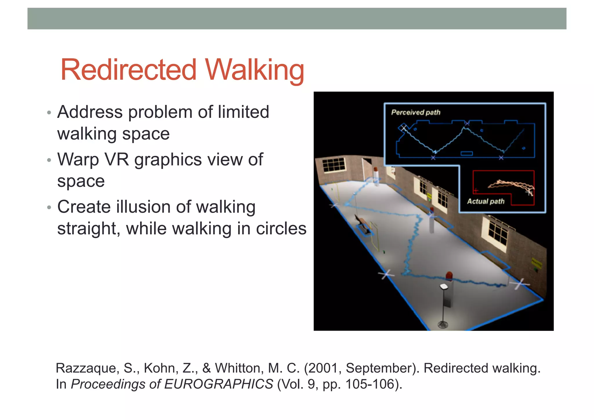 Redirected Walking
• Address problem of limited
walking space
• Warp VR graphics view of
space
• Create illusion of walking
straight, while walking in circles
Razzaque, S., Kohn, Z., & Whitton, M. C. (2001, September). Redirected walking.
In Proceedings of EUROGRAPHICS (Vol. 9, pp. 105-106).
