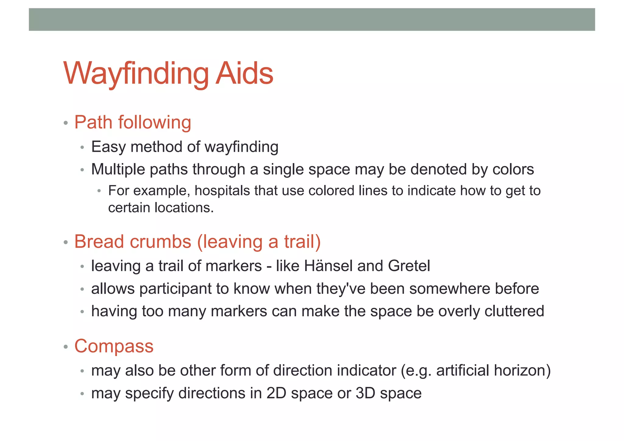 Wayfinding Aids
• Path following
• Easy method of wayfinding
• Multiple paths through a single space may be denoted by colors
• For example, hospitals that use colored lines to indicate how to get to
certain locations.
• Bread crumbs (leaving a trail)
• leaving a trail of markers - like Hänsel and Gretel
• allows participant to know when they've been somewhere before
• having too many markers can make the space be overly cluttered
• Compass
• may also be other form of direction indicator (e.g. artificial horizon)
• may specify directions in 2D space or 3D space