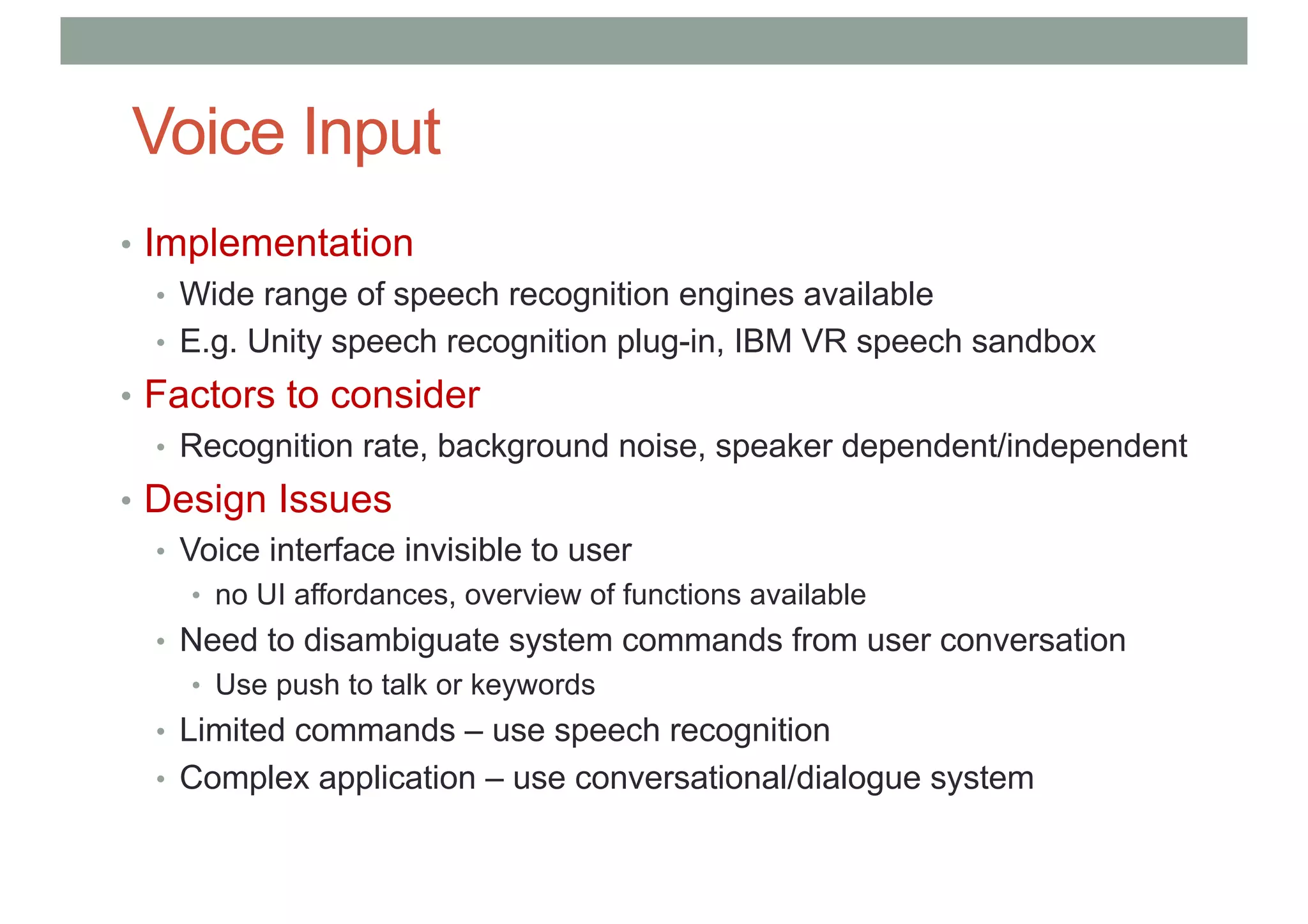 Voice Input
• Implementation
• Wide range of speech recognition engines available
• E.g. Unity speech recognition plug-in, IBM VR speech sandbox
• Factors to consider
• Recognition rate, background noise, speaker dependent/independent
• Design Issues
• Voice interface invisible to user
• no UI affordances, overview of functions available
• Need to disambiguate system commands from user conversation
• Use push to talk or keywords
• Limited commands – use speech recognition
• Complex application – use conversational/dialogue system