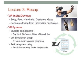 Lecture 3: Recap
• VR Input Devices
• Body, Feet, Handheld, Gestures, Gaze
• Separate device from Interaction Technique
• VR Systems
• Multiple components
• Content, Software, User I/O modules
• VR Simulation Loop
• System delays cause sickness
• Reduce system delay
• Predictive tracking, faster components
 