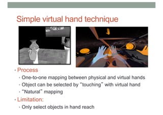 Simple virtual hand technique
• Process
• One-to-one mapping between physical and virtual hands
• Object can be selected by “touching” with virtual hand
• “Natural” mapping
• Limitation:
• Only select objects in hand reach
 