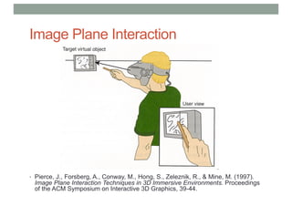 Image Plane Interaction
• Pierce, J., Forsberg, A., Conway, M., Hong, S., Zeleznik, R., & Mine, M. (1997).
Image Plane Interaction Techniques in 3D Immersive Environments. Proceedings
of the ACM Symposium on Interactive 3D Graphics, 39-44.
 