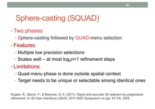Sphere-casting (SQUAD)
• Two phases
• Sphere-casting followed by QUAD-menu selection
• Features
• Multiple low precision selections
• Scales well – at most log4n+1 refinement steps
• Limitations
• Quad-menu phase is done outside spatial context
• Target needs to be unique or selectable among identical ones
32
Kopper, R., Bacim, F., & Bowman, D. A. (2011). Rapid and accurate 3D selection by progressive
refinement. In 3D User Interfaces (3DUI), 2011 IEEE Symposium on (pp. 67-74). IEEE.
 