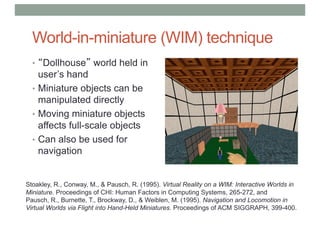 World-in-miniature (WIM) technique
• “Dollhouse” world held in
user’s hand
• Miniature objects can be
manipulated directly
• Moving miniature objects
affects full-scale objects
• Can also be used for
navigation
Stoakley, R., Conway, M., & Pausch, R. (1995). Virtual Reality on a WIM: Interactive Worlds in
Miniature. Proceedings of CHI: Human Factors in Computing Systems, 265-272, and
Pausch, R., Burnette, T., Brockway, D., & Weiblen, M. (1995). Navigation and Locomotion in
Virtual Worlds via Flight into Hand-Held Miniatures. Proceedings of ACM SIGGRAPH, 399-400.
 