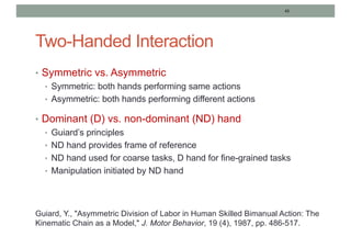 43
Two-Handed Interaction
• Symmetric vs. Asymmetric
• Symmetric: both hands performing same actions
• Asymmetric: both hands performing different actions
• Dominant (D) vs. non-dominant (ND) hand
• Guiard’s principles
• ND hand provides frame of reference
• ND hand used for coarse tasks, D hand for fine-grained tasks
• Manipulation initiated by ND hand
Guiard, Y., "Asymmetric Division of Labor in Human Skilled Bimanual Action: The
Kinematic Chain as a Model," J. Motor Behavior, 19 (4), 1987, pp. 486-517.
 