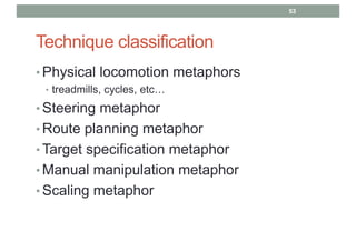Technique classification
• Physical locomotion metaphors
• treadmills, cycles, etc…
• Steering metaphor
• Route planning metaphor
• Target specification metaphor
• Manual manipulation metaphor
• Scaling metaphor
53
 