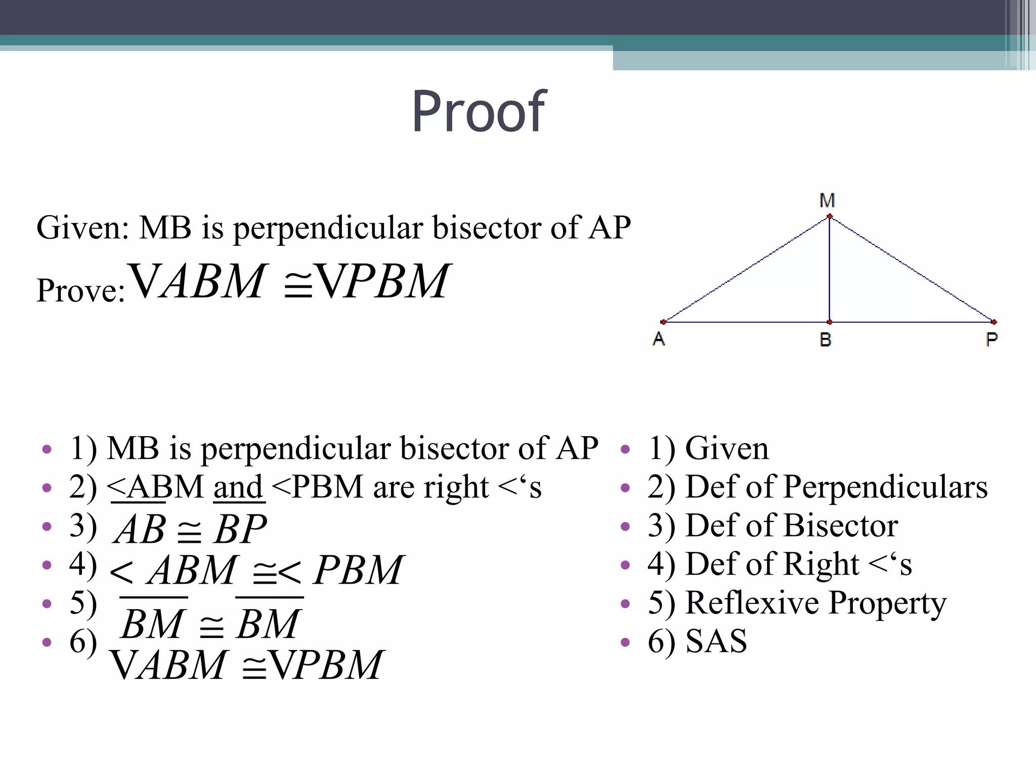 Proof 1) MB is perpendicular bisector of AP 2) <ABM and <PBM are right <‘s 3) 4) 5) 6) 1) Given 2) Def of Perpendiculars 3) Def of Bisector 4) Def of Right <‘s 5) Reflexive Property 6) SAS Given: MB is perpendicular bisector of AP Prove: