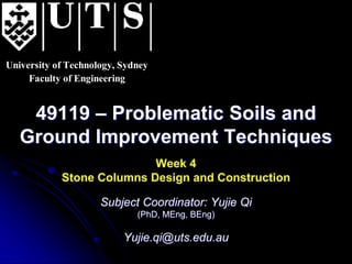 University of Technology, Sydney
Faculty of Engineering
49119 – Problematic Soils and
Ground Improvement Techniques
Week 4
Stone Columns Design and Construction
Subject Coordinator: Yujie Qi
(PhD, MEng, BEng)
Yujie.qi@uts.edu.au
 
