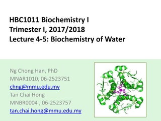 HBC1011 Biochemistry I
Trimester I, 2017/2018
Lecture 4-5: Biochemistry of Water
Ng Chong Han, PhD
MNAR1010, 06-2523751
chng@mmu.edu.my
Tan Chai Hong
MNBR0004 , 06-2523757
tan.chai.hong@mmu.edu.my
 