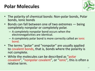 • The polarity of chemical bonds: Non-polar bonds, Polar
bonds, Ionic bonds
• Bonds can fall between one of two extremes — being
completely nonpolar or completely polar.
– A completely nonpolar bond occurs when the
electronegativities are identical.
– A completely polar bond is more correctly called an ionic
bond.
• The terms "polar" and "nonpolar" are usually applied
to covalent bonds, that is, bonds where the polarity is
not complete.
• While the molecules can be described as "polar
covalent", "nonpolar covalent", or "ionic", this is often a
relative term.
10
Polar Molecules
 